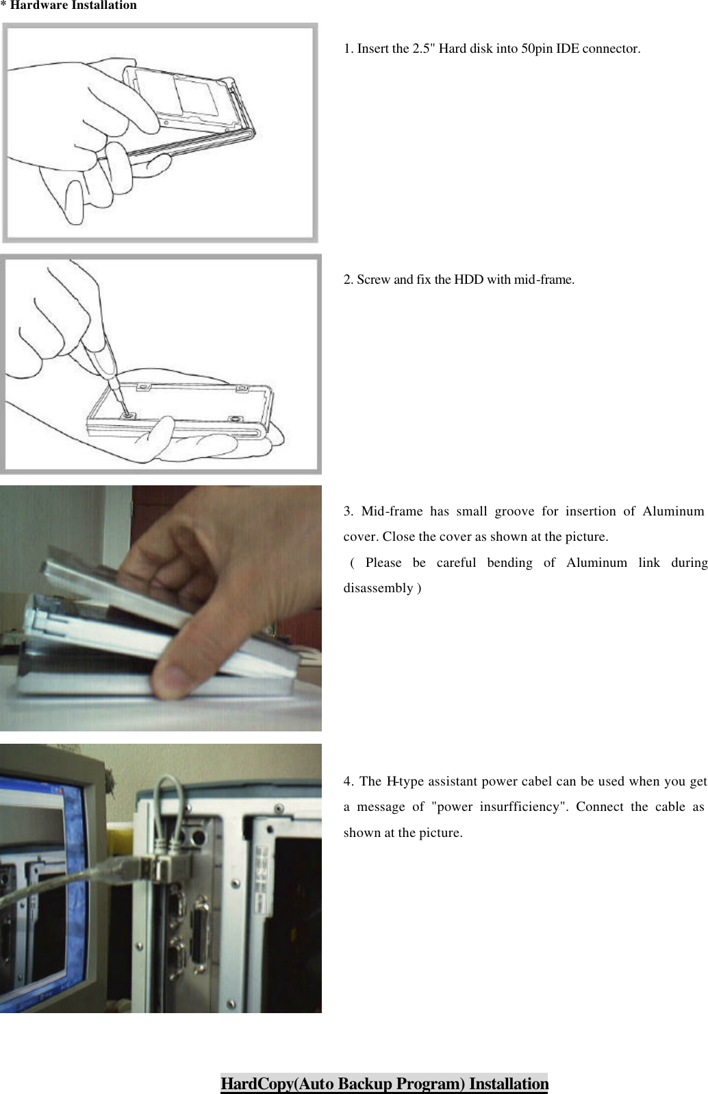 * Hardware Installation           HardCopy(Auto Backup Program) Installation 1. Insert the 2.5&quot; Hard disk into 50pin IDE connector.    2. Screw and fix the HDD with mid-frame. 3. Mid-frame has small groove for insertion of Aluminum cover. Close the cover as shown at the picture.  ( Please be careful bending of Aluminum link during disassembly ) 4. The H-type assistant power cabel can be used when you get a message of &quot;power insurfficiency&quot;. Connect the cable as shown at the picture.   