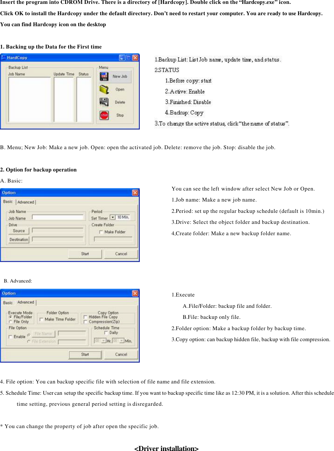    Insert the program into CDROM Drive. There is a directory of [Hardcopy]. Double click on the “Hardcopy.exe” icon. Click OK to install the Hardcopy under the default directory. Don’t need to restart your computer. You are ready to use Hardcopy. You can find Hardcopy icon on the desktop    1. Backing up the Data for the First time     B. Menu; New Job: Make a new job. Open: open the activated job. Delete: remove the job. Stop: disable the job.      2. Option for backup operation A. Basic:      B. Advanced:     4. File option: You can backup specific file with selection of file name and file extension. 5. Schedule Time: User can setup the specific backup time. If you want to backup specific time like as 12:30 PM, it is a solution. After this schedule time setting, previous general period setting is disregarded.    * You can change the property of job after open the specific job.      &lt;Driver installation&gt;    You can see the left window after select New Job or Open. 1.Job name: Make a new job name. 2.Period: set up the regular backup schedule (default is 10min.)3.Drive: Select the object folder and backup destination. 4,Create folder: Make a new backup folder name. 1.Execute A.File/Folder: backup file and folder. B.File: backup only file. 2.Folder option: Make a backup folder by backup time. 3.Copy option: can backup hidden file, backup with file compression.