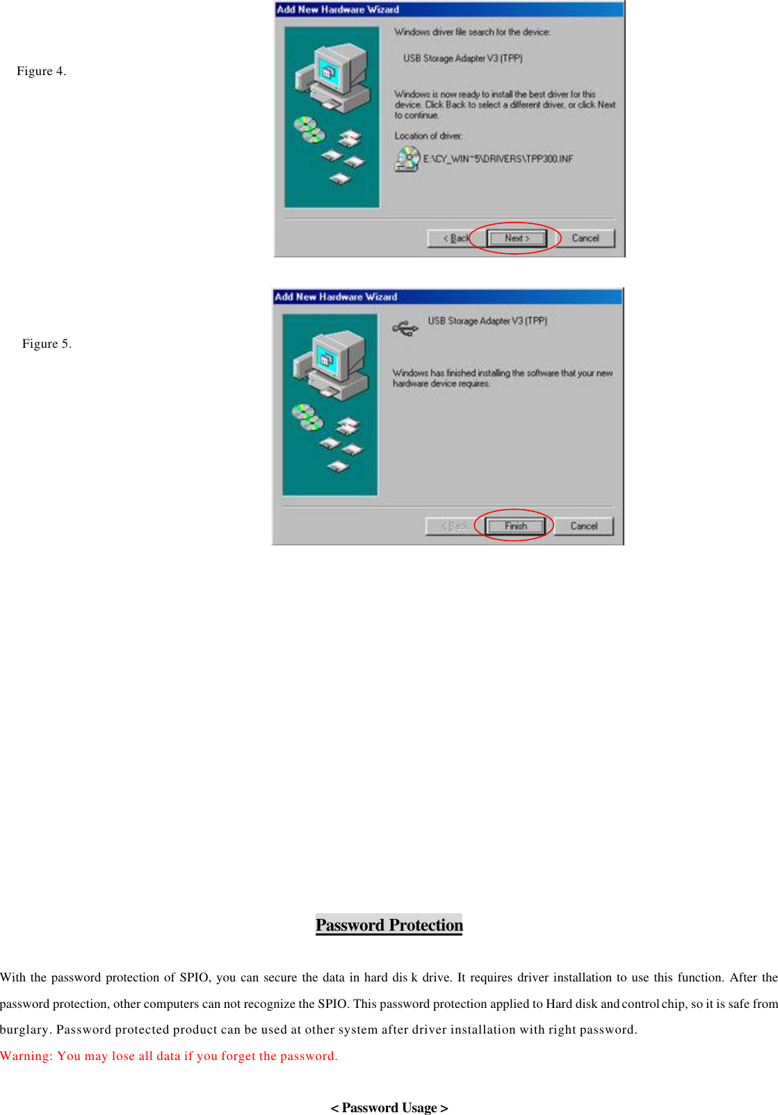                                                Password Protection    With the password protection of SPIO, you can secure the data in hard dis k drive. It requires driver installation to use this function. After the password protection, other computers can not recognize the SPIO. This password protection applied to Hard disk and control chip, so it is safe from burglary. Password protected product can be used at other system after driver installation with right password.   Warning: You may lose all data if you forget the password.    &lt; Password Usage &gt; Figure 4.   Figure 5.   