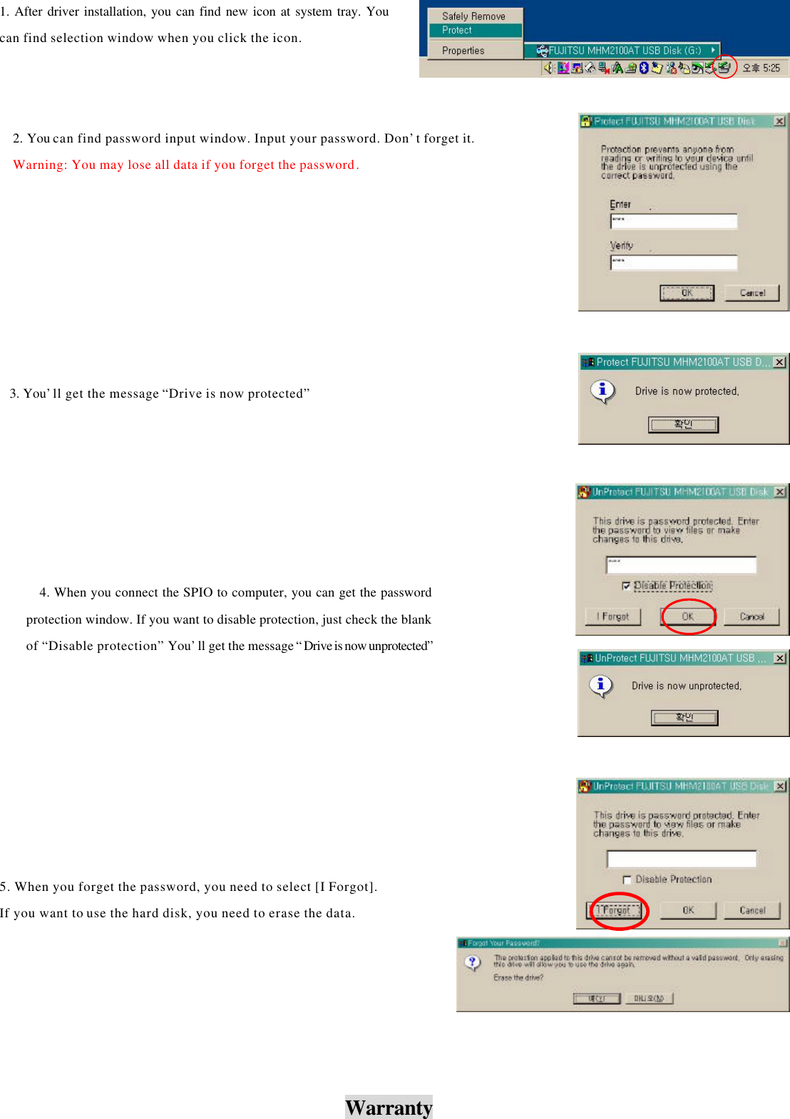                                Warranty 1. After driver installation, you can find new icon at system tray. You can find selection window when you click the icon. 3. You’ll get the message “Drive is now protected” 4. When you connect the SPIO to computer, you can get the password protection window. If you want to disable protection, just check the blank of “Disable protection” You’ll get the message “ Drive is now unprotected”5. When you forget the password, you need to select [I Forgot].   If you want to use the hard disk, you need to erase the data. 2. You can find password input window. Input your password. Don’t forget it.Warning: You may lose all data if you forget the password. 