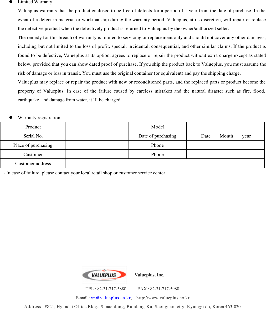       l Limited Warranty Valueplus warrants that the product enclosed to be free of defects for a period of 1-year from the date of purchase. In the event of a defect in material or workmanship during the warranty period, Valueplus, at its discretion, will repair or replace the defective product when the defectively product is returned to Valueplus by the owner/authorized seller. The remedy for this breach of warranty is limited to servicing or replacement only and should not cover any other damages, including but not limited to the loss of profit, special, incidental, consequential, and other similar claims. If the product is found to be defective, Valueplus at its option, agrees to replace or repair the product without extra charge except as stated below, provided that you can show dated proof of purchase. If you ship the product back to Valueplus, you must assume the risk of damage or loss in transit. You must use the original container (or equivalent) and pay the shipping charge. Valueplus may replace or repair the product with new or reconditioned parts, and the replaced parts or product become the property of Valueplus. In case of the failure caused by careless mistakes and the natural disaster such as fire, flood, earthquake, and damage from water, it’ll be charged.    l Warranty registration Product      Model     Serial No.      Date of purchasing Date    Month    year Place of purchasing      Phone     Customer      Phone     Customer address     - In case of failure, please contact your local retail shop or customer service center.                                TEL : 82-31-717-5880     FAX : 82-31-717-5988 E-mail : vp@valueplus.co.kr,  http://www.valueplus.co.kr Address : #821, Hyundai Office Bldg., Sunae-dong, Bundang-Ku, Seongnam-city, Kyunggi-do, Korea 463-020 Valueplus, Inc.  