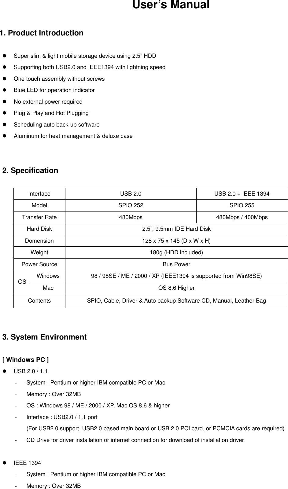 User’s Manual   1. Product Introduction     Super slim &amp; light mobile storage device using 2.5” HDD   Supporting both USB2.0 and IEEE1394 with lightning speed   One touch assembly without screws   Blue LED for operation indicator   No external power required   Plug &amp; Play and Hot Plugging   Scheduling auto back-up software   Aluminum for heat management &amp; deluxe case     2. Specification   Interface  USB 2.0  USB 2.0 + IEEE 1394 Model    SPIO 252  SPIO 255 Transfer Rate  480Mbps  480Mbps / 400Mbps Hard Disk  2.5”, 9.5mm IDE Hard Disk Domension  128 x 75 x 145 (D x W x H) Weight  180g (HDD included) Power Source  Bus Power Windows  98 / 98SE / ME / 2000 / XP (IEEE1394 is supported from Win98SE) OS  Mac  OS 8.6 Higher Contents  SPIO, Cable, Driver &amp; Auto backup Software CD, Manual, Leather Bag     3. System Environment   [ Windows PC ]   USB 2.0 / 1.1 -  System : Pentium or higher IBM compatible PC or Mac -  Memory : Over 32MB -  OS : Windows 98 / ME / 2000 / XP, Mac OS 8.6 &amp; higher -  Interface : USB2.0 / 1.1 port (For USB2.0 support, USB2.0 based main board or USB 2.0 PCI card, or PCMCIA cards are required) -  CD Drive for driver installation or internet connection for download of installation driver     IEEE 1394 -  System : Pentium or higher IBM compatible PC or Mac -  Memory : Over 32MB 