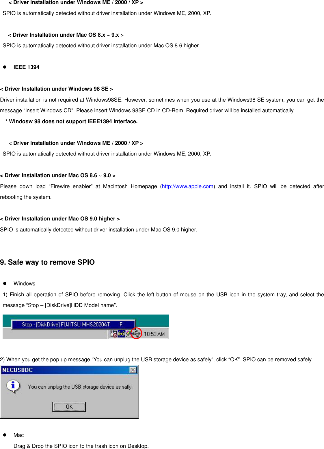 &lt; Driver Installation under Windows ME / 2000 / XP &gt; SPIO is automatically detected without driver installation under Windows ME, 2000, XP.   &lt; Driver Installation under Mac OS 8.x ~ 9.x &gt; SPIO is automatically detected without driver installation under Mac OS 8.6 higher.     IEEE 1394   &lt; Driver Installation under Windows 98 SE &gt; Driver installation is not required at Windows98SE. However, sometimes when you use at the Windows98 SE system, you can get the message “Insert Windows CD”. Please insert Windows 98SE CD in CD-Rom. Required driver will be installed automatically. * Windosw 98 does not support IEEE1394 interface.   &lt; Driver Installation under Windows ME / 2000 / XP &gt; SPIO is automatically detected without driver installation under Windows ME, 2000, XP.   &lt; Driver Installation under Mac OS 8.6 ~ 9.0 &gt; Please down load “Firewire enabler” at Macintosh Homepage (http://www.apple.com) and install it. SPIO will be detected after rebooting the system.    &lt; Driver Installation under Mac OS 9.0 higher &gt; SPIO is automatically detected without driver installation under Mac OS 9.0 higher.     9. Safe way to remove SPIO     Windows 1) Finish all operation of SPIO before removing. Click the left button of mouse on the USB icon in the system tray, and select the message “Stop – [DiskDrive]HDD Model name”.    2) When you get the pop up message “You can unplug the USB storage device as safely”, click “OK”. SPIO can be removed safely.       Mac Drag &amp; Drop the SPIO icon to the trash icon on Desktop.   