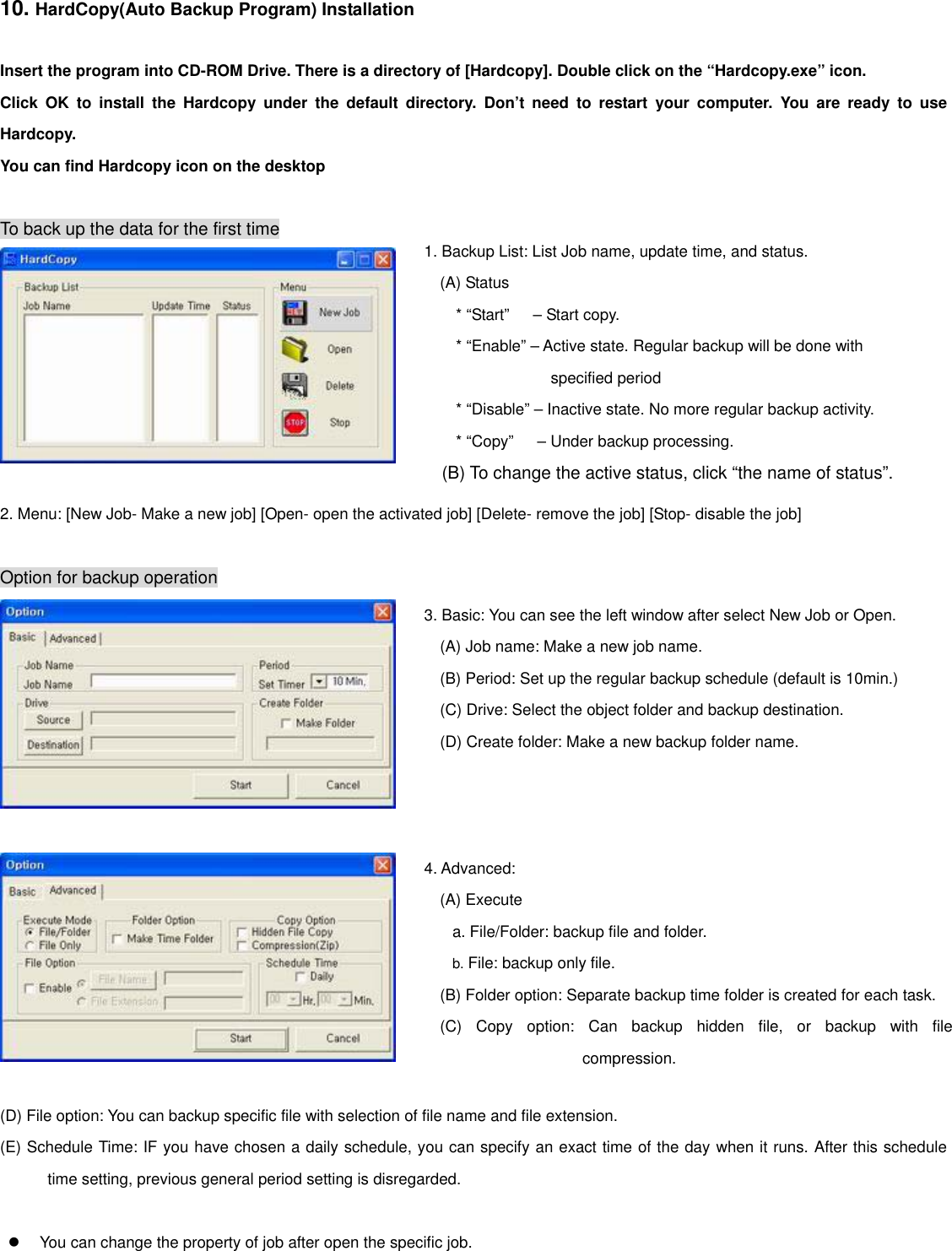 10. HardCopy(Auto Backup Program) Installation  Insert the program into CD-ROM Drive. There is a directory of [Hardcopy]. Double click on the “Hardcopy.exe” icon. Click OK to install the Hardcopy under the default directory. Don’t need to restart your computer. You are ready to use Hardcopy. You can find Hardcopy icon on the desktop    To back up the data for the first time 1. Backup List: List Job name, update time, and status. (A) Status * “Start”   – Start copy. * “Enable” – Active state. Regular backup will be done with specified period * “Disable” – Inactive state. No more regular backup activity. * “Copy”      – Under backup processing. (B) To change the active status, click “the name of status”.   2. Menu: [New Job- Make a new job] [Open- open the activated job] [Delete- remove the job] [Stop- disable the job]      Option for backup operation 3. Basic: You can see the left window after select New Job or Open. (A) Job name: Make a new job name. (B) Period: Set up the regular backup schedule (default is 10min.) (C) Drive: Select the object folder and backup destination. (D) Create folder: Make a new backup folder name.   4. Advanced: (A) Execute a. File/Folder: backup file and folder. b. File: backup only file. (B) Folder option: Separate backup time folder is created for each task. (C) Copy option: Can backup hidden file, or backup with filecompression.    (D) File option: You can backup specific file with selection of file name and file extension. (E) Schedule Time: IF you have chosen a daily schedule, you can specify an exact time of the day when it runs. After this schedule time setting, previous general period setting is disregarded.     You can change the property of job after open the specific job.       