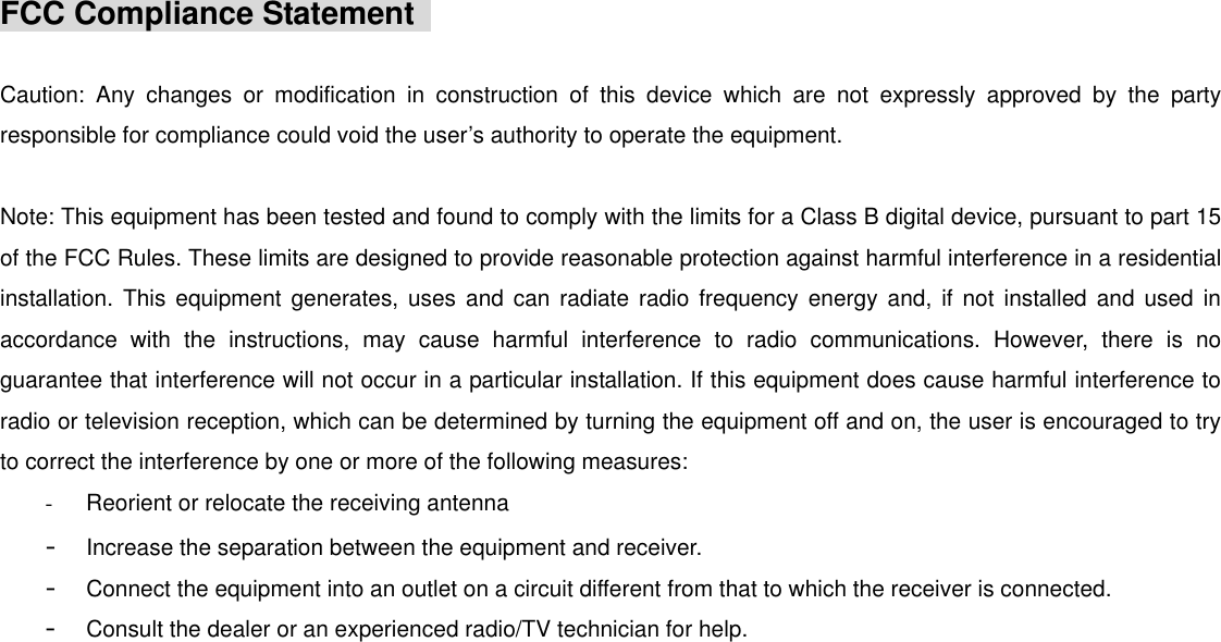 FCC Compliance Statement    Caution: Any changes or modification in construction of this device which are not expressly approved by the party responsible for compliance could void the user’s authority to operate the equipment.   Note: This equipment has been tested and found to comply with the limits for a Class B digital device, pursuant to part 15 of the FCC Rules. These limits are designed to provide reasonable protection against harmful interference in a residential installation. This equipment generates, uses and can radiate radio frequency energy and, if not installed and used in accordance with the instructions, may cause harmful interference to radio communications. However, there is no guarantee that interference will not occur in a particular installation. If this equipment does cause harmful interference to radio or television reception, which can be determined by turning the equipment off and on, the user is encouraged to try to correct the interference by one or more of the following measures: -  Reorient or relocate the receiving antenna -  Increase the separation between the equipment and receiver. -  Connect the equipment into an outlet on a circuit different from that to which the receiver is connected. -  Consult the dealer or an experienced radio/TV technician for help.                                                         