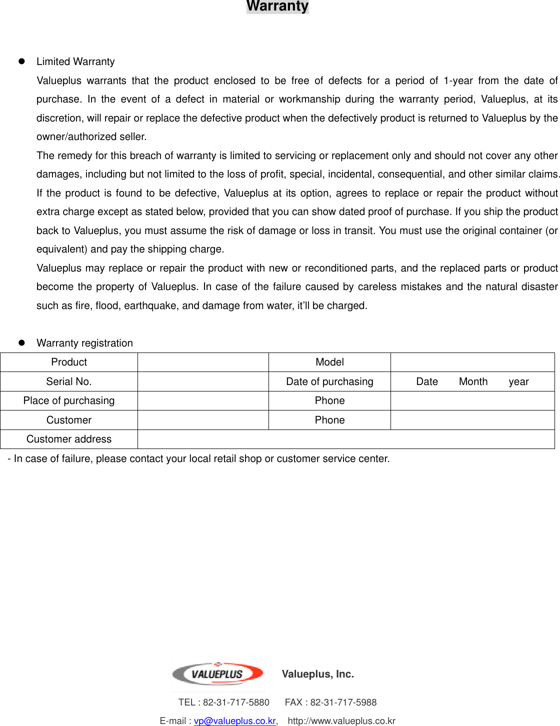 Warranty      Limited Warranty Valueplus warrants that the product enclosed to be free of defects for a period of 1-year from the date of purchase. In the event of a defect in material or workmanship during the warranty period, Valueplus, at its discretion, will repair or replace the defective product when the defectively product is returned to Valueplus by the owner/authorized seller. The remedy for this breach of warranty is limited to servicing or replacement only and should not cover any other damages, including but not limited to the loss of profit, special, incidental, consequential, and other similar claims. If the product is found to be defective, Valueplus at its option, agrees to replace or repair the product without extra charge except as stated below, provided that you can show dated proof of purchase. If you ship the product back to Valueplus, you must assume the risk of damage or loss in transit. You must use the original container (or equivalent) and pay the shipping charge. Valueplus may replace or repair the product with new or reconditioned parts, and the replaced parts or product become the property of Valueplus. In case of the failure caused by careless mistakes and the natural disaster such as fire, flood, earthquake, and damage from water, it’ll be charged.    Warranty registration Product     Model    Serial No.     Date of purchasing  Date    Month    year Place of purchasing      Phone    Customer     Phone    Customer address     - In case of failure, please contact your local retail shop or customer service center.                        Valueplus, Inc. TEL : 82-31-717-5880      FAX : 82-31-717-5988 E-mail : vp@valueplus.co.kr,  http://www.valueplus.co.kr 