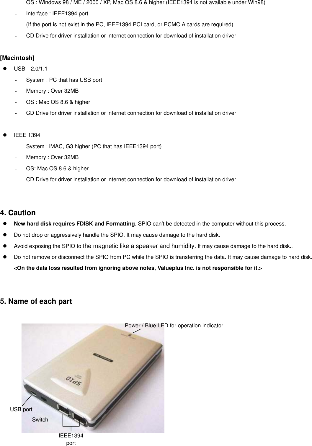 -  OS : Windows 98 / ME / 2000 / XP, Mac OS 8.6 &amp; higher (IEEE1394 is not available under Win98) -  Interface : IEEE1394 port           (If the port is not exist in the PC, IEEE1394 PCI card, or PCMCIA cards are required) -  CD Drive for driver installation or internet connection for download of installation driver   [Macintosh]   USB  2.0/1.1 -  System : PC that has USB port   -  Memory : Over 32MB -  OS : Mac OS 8.6 &amp; higher -  CD Drive for driver installation or internet connection for download of installation driver     IEEE 1394 -  System : iMAC, G3 higher (PC that has IEEE1394 port) -  Memory : Over 32MB -  OS: Mac OS 8.6 &amp; higher -  CD Drive for driver installation or internet connection for download of installation driver     4. Caution   New hard disk requires FDISK and Formatting. SPIO can’t be detected in the computer without this process.   Do not drop or aggressively handle the SPIO. It may cause damage to the hard disk.   Avoid exposing the SPIO to the magnetic like a speaker and humidity. It may cause damage to the hard disk..   Do not remove or disconnect the SPIO from PC while the SPIO is transferring the data. It may cause damage to hard disk. &lt;On the data loss resulted from ignoring above notes, Valueplus Inc. is not responsible for it.&gt;     5. Name of each part       Power / Blue LED for operation indicator IEEE1394 port Switch USB port                           