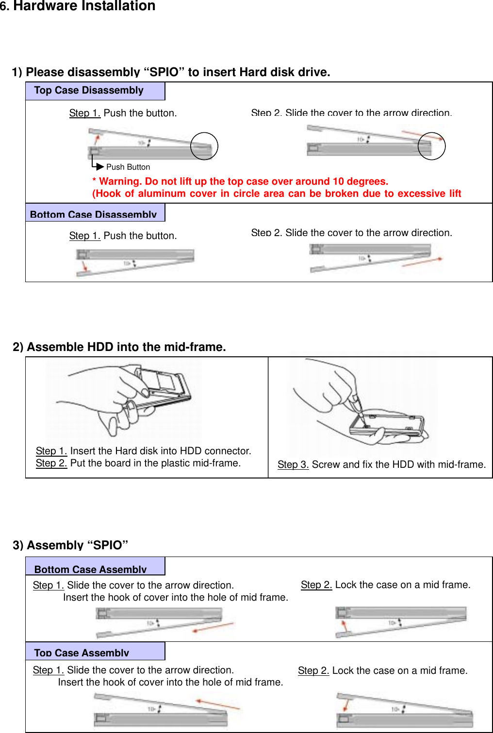 6. Hardware Installation        1) Please disassembly “SPIO” to insert Hard disk drive.Step 1. Push the button. TbStep 2.Slide the cover to the arrow direction.Step 1. Push the button. Step 2.Slide the cover to the arrow direction.* Warning. Do not lift up the top case over around 10 degrees. (Hook of aluminum cover in circle area can be broken due to excessive liftTop Case Disassembly Bottom Case DisassemblyPush Button                                    Step 3. Screw and fix the HDD with mid-frame. Step 1. Insert the Hard disk into HDD connector.Step 2. Put the board in the plastic mid-frame. 2) Assemble HDD into the mid-frame.                   3) Assembly “SPIO”   Step 2. Lock the case on a mid frame.   Bottom Case AssemblyTop Case AssemblyStep 1. Slide the cover to the arrow direction.             Insert the hook of cover into the hole of mid frame. Step 2. Lock the case on a mid frame.  Step 1. Slide the cover to the arrow direction.           Insert the hook of cover into the hole of mid frame.                         