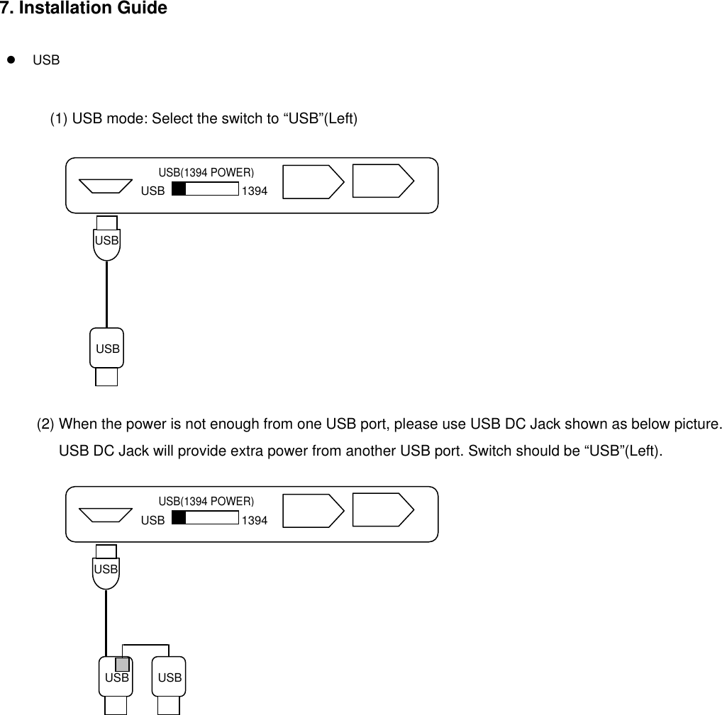 7. Installation Guide       USB   (1) USB mode: Select the switch to “USB”(Left)       USB(1394 POWER) USB 1394 USB USB                   (2) When the power is not enough from one USB port, please use USB DC Jack shown as below picture.       USB DC Jack will provide extra power from another USB port. Switch should be “USB”(Left).       USB USB USB USB(1394 POWER) USB 1394                                                 