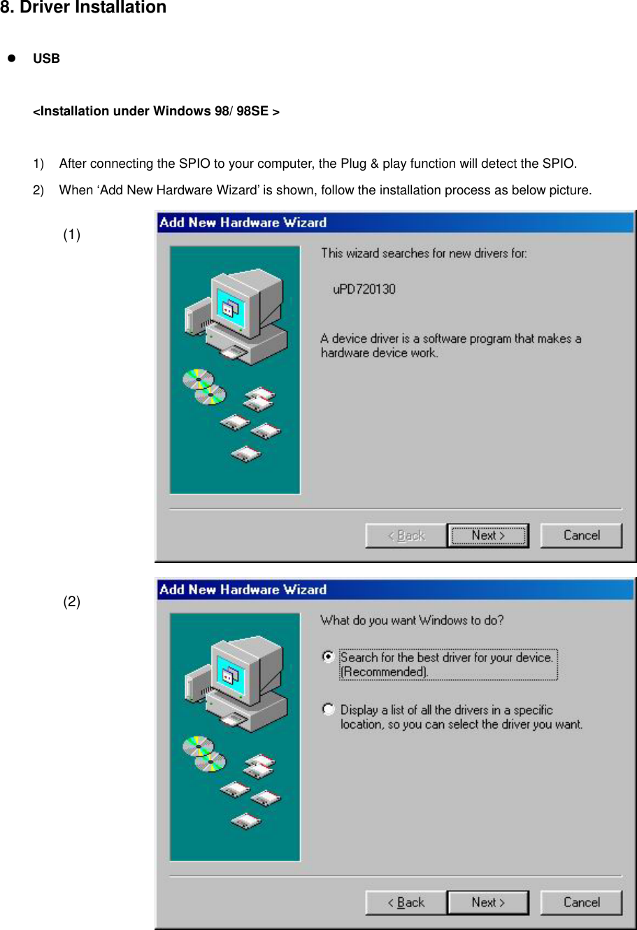 8. Driver Installation     USB   &lt;Installation under Windows 98/ 98SE &gt;   1)  After connecting the SPIO to your computer, the Plug &amp; play function will detect the SPIO. 2)  When ‘Add New Hardware Wizard’ is shown, follow the installation process as below picture.  (1)  (2) 