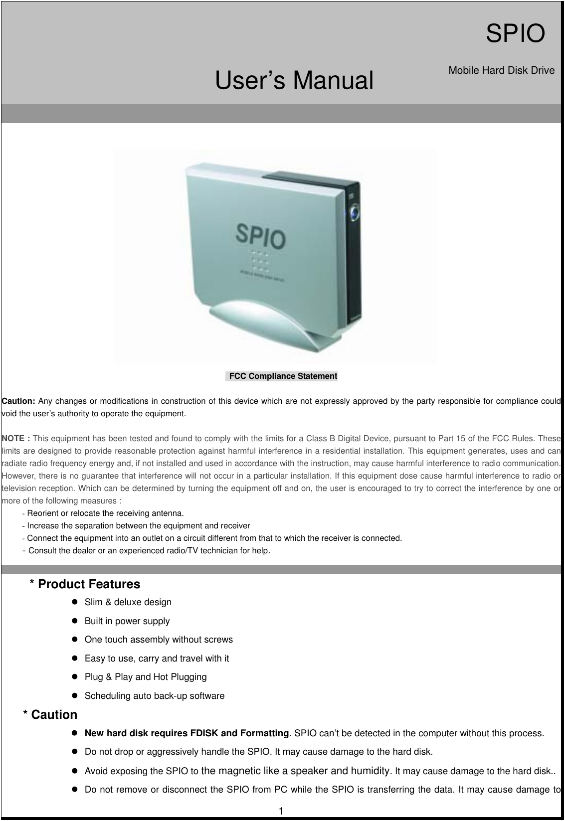                                             FCC Compliance Statement   Caution: Any changes or modifications in construction of this device which are not expressly approved by the party responsible for compliance could void the user’s authority to operate the equipment.   NOTE : This equipment has been tested and found to comply with the limits for a Class B Digital Device, pursuant to Part 15 of the FCC Rules. These limits are designed to provide reasonable protection against harmful interference in a residential installation. This equipment generates, uses and can radiate radio frequency energy and, if not installed and used in accordance with the instruction, may cause harmful interference to radio communication. However, there is no guarantee that interference will not occur in a particular installation. If this equipment dose cause harmful interference to radio or television reception. Which can be determined by turning the equipment off and on, the user is encouraged to try to correct the interference by one or more of the following measures : - Reorient or relocate the receiving antenna. - Increase the separation between the equipment and receiver - Connect the equipment into an outlet on a circuit different from that to which the receiver is connected. - Consult the dealer or an experienced radio/TV technician for help.    * Product Features  Slim &amp; deluxe design  Built in power supply  One touch assembly without screws  Easy to use, carry and travel with it  Plug &amp; Play and Hot Plugging  Scheduling auto back-up software * Caution  New hard disk requires FDISK and Formatting. SPIO can’t be detected in the computer without this process.  Do not drop or aggressively handle the SPIO. It may cause damage to the hard disk.  Avoid exposing the SPIO to the magnetic like a speaker and humidity. It may cause damage to the hard disk..  Do not remove or disconnect the SPIO from PC while the SPIO is transferring the data. It may cause damage to       1SPIOMobile Hard Disk DriveUser’s Manual 