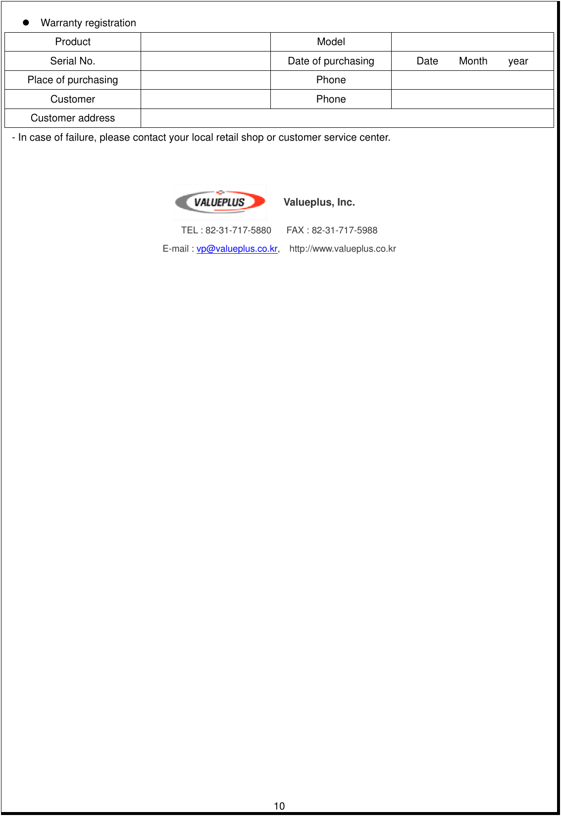         10 Warranty registration Product     Model    Serial No.     Date of purchasing  Date    Month    year Place of purchasing      Phone    Customer     Phone    Customer address     - In case of failure, please contact your local retail shop or customer service center.      TEL : 82-31-717-5880      FAX : 82-31-717-5988 E-mail : vp@valueplus.co.kr,  http://www.valueplus.co.kr Valueplus, Inc. 