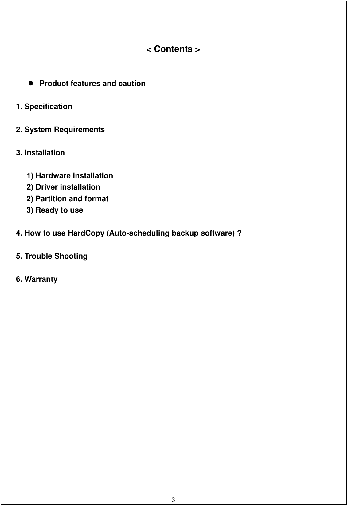         3      &lt; Contents &gt;      Product features and caution   1. Specification   2. System Requirements  3. Installation  1) Hardware installation 2) Driver installation   2) Partition and format 3) Ready to use  4. How to use HardCopy (Auto-scheduling backup software) ?  5. Trouble Shooting  6. Warranty                                     