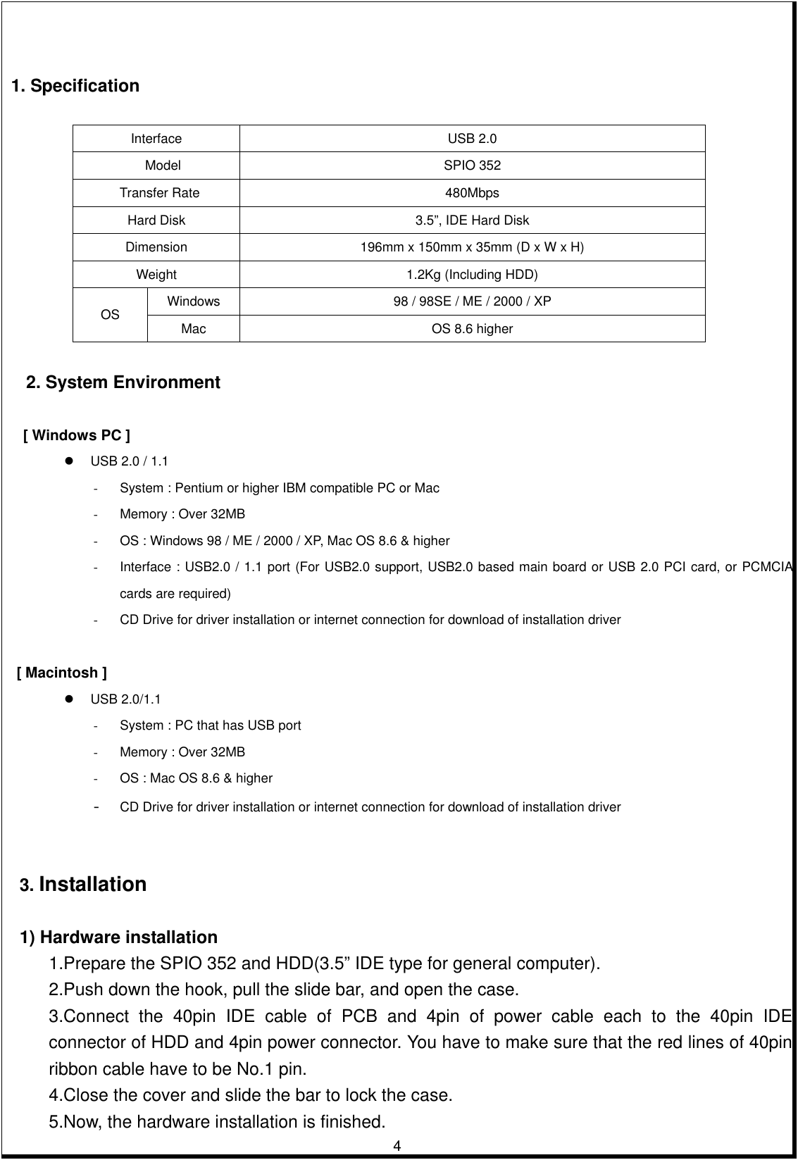         4       1. Specification       Interface USB 2.0   Model  SPIO 352  Transfer Rate  480Mbps Hard Disk  3.5”, IDE Hard Disk Dimension  196mm x 150mm x 35mm (D x W x H) Weight  1.2Kg (Including HDD) Windows  98 / 98SE / ME / 2000 / XP OS  Mac  OS 8.6 higher     2. System Environment    [ Windows PC ]   USB 2.0 / 1.1 -  System : Pentium or higher IBM compatible PC or Mac -  Memory : Over 32MB -  OS : Windows 98 / ME / 2000 / XP, Mac OS 8.6 &amp; higher -  Interface : USB2.0 / 1.1 port (For USB2.0 support, USB2.0 based main board or USB 2.0 PCI card, or PCMCIA cards are required) -  CD Drive for driver installation or internet connection for download of installation driver  [ Macintosh ]   USB 2.0/1.1 -  System : PC that has USB port   -  Memory : Over 32MB -  OS : Mac OS 8.6 &amp; higher -  CD Drive for driver installation or internet connection for download of installation driver      3. Installation   1) Hardware installation 1.Prepare the SPIO 352 and HDD(3.5” IDE type for general computer).   2.Push down the hook, pull the slide bar, and open the case. 3.Connect the 40pin IDE cable of PCB and 4pin of power cable each to the 40pin IDE connector of HDD and 4pin power connector. You have to make sure that the red lines of 40pin ribbon cable have to be No.1 pin.   4.Close the cover and slide the bar to lock the case. 5.Now, the hardware installation is finished. 