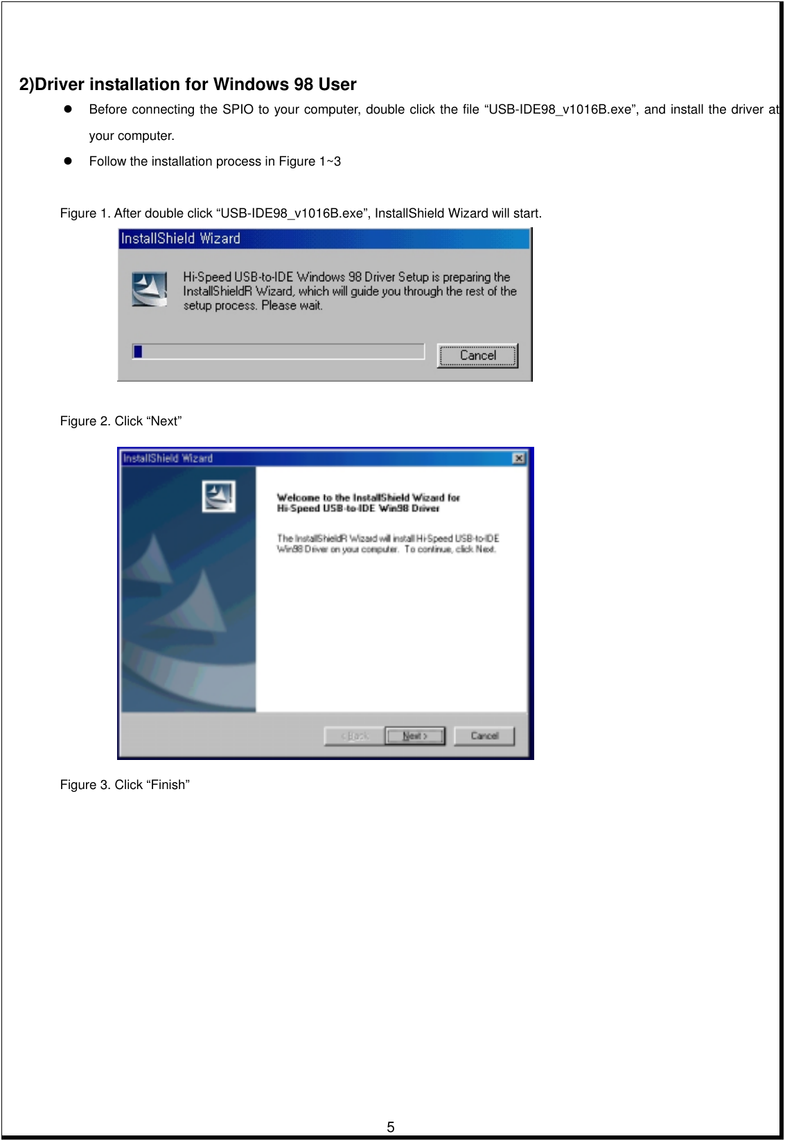         5    2)Driver installation for Windows 98 User   Before connecting the SPIO to your computer, double click the file “USB-IDE98_v1016B.exe”, and install the driver at your computer.     Follow the installation process in Figure 1~3   Figure 1. After double click “USB-IDE98_v1016B.exe”, InstallShield Wizard will start.    Figure 2. Click “Next”     Figure 3. Click “Finish” 