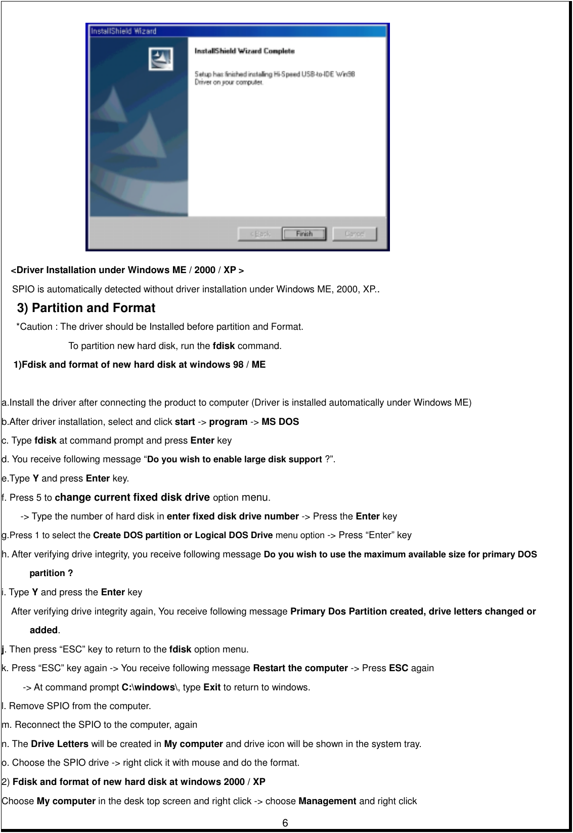         6    &lt;Driver Installation under Windows ME / 2000 / XP &gt; SPIO is automatically detected without driver installation under Windows ME, 2000, XP.. 3) Partition and Format  *Caution : The driver should be Installed before partition and Format.              To partition new hard disk, run the fdisk command. 1)Fdisk and format of new hard disk at windows 98 / ME    a.Install the driver after connecting the product to computer (Driver is installed automatically under Windows ME) b.After driver installation, select and click start -&gt; program -&gt; MS DOS c. Type fdisk at command prompt and press Enter key d. You receive following message “Do you wish to enable large disk support ?”.  e.Type Y and press Enter key.   f. Press 5 to change current fixed disk drive option menu.  -&gt; Type the number of hard disk in enter fixed disk drive number -&gt; Press the Enter key   g.Press 1 to select the Create DOS partition or Logical DOS Drive menu option -&gt; Press “Enter” key h. After verifying drive integrity, you receive following message Do you wish to use the maximum available size for primary DOS           partition ?  i. Type Y and press the Enter key      After verifying drive integrity again, You receive following message Primary Dos Partition created, drive letters changed or   added.  j. Then press “ESC” key to return to the fdisk option menu. k. Press “ESC” key again -&gt; You receive following message Restart the computer -&gt; Press ESC again   -&gt; At command prompt C:\windows\, type Exit to return to windows. l. Remove SPIO from the computer.   m. Reconnect the SPIO to the computer, again   n. The Drive Letters will be created in My computer and drive icon will be shown in the system tray. o. Choose the SPIO drive -&gt; right click it with mouse and do the format. 2) Fdisk and format of new hard disk at windows 2000 / XP Choose My computer in the desk top screen and right click -&gt; choose Management and right click   