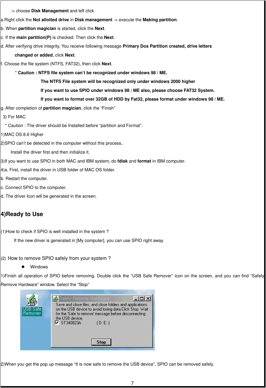         7-&gt; choose Disk Management and left click a.Right click the Not allotted drive in Disk management -&gt; execute the Making partition.  b. When partition magician is started, click the Next. c. If the main partition(P) is checked. Then click the Next. d. After verifying drive integrity, You receive following message Primary Dos Partition created, drive letters         changed or added, click Next. f. Choose the file system (NTFS, FAT32), then click Next.  * Caution : NTFS file system can’t be recognized under windows 98 / ME. The NTFS File system will be recognized only under windows 2000 higher If you want to use SPIO under windows 98 / ME also, please choose FAT32 System. If you want to format over 32GB of HDD by Fat32, please format under windows 98 / ME. g. After completion of partition magician, click the “Finish”     3) For MAC       * Caution : The driver should be Installed before “partition and Format”. 1)MAC OS 8.6 Higher 2)SPIO can’t be detected in the computer without this process..       Install the driver first and then initialize it.   3)If you want to use SPIO in both MAC and IBM system, do fdisk and format in IBM computer.   4)a. First, install the driver in USB folder of MAC OS folder.   b. Restart the computer.   c. Connect SPIO to the computer.   d. The driver Icon will be generated in the screen.    4)Ready to Use    (1)How to check if SPIO is well installed in the system ? If the new driver is generated in [My computer], you can use SPIO right away.    (2) How to remove SPIO safely from your system ?   Windows 1)Finish all operation of SPIO before removing. Double click the “USB Safe Remover” icon on the screen, and you can find “Safely Remove Hardware” window. Select the “Stop”        2)When you get the pop up message “It is now safe to remove the USB device”, SPIO can be removed safely. 