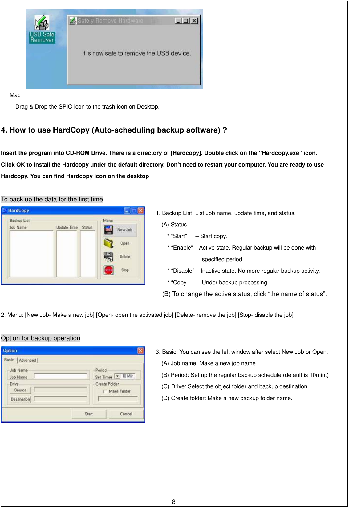         8      Mac Drag &amp; Drop the SPIO icon to the trash icon on Desktop.      4. How to use HardCopy (Auto-scheduling backup software) ?   Insert the program into CD-ROM Drive. There is a directory of [Hardcopy]. Double click on the “Hardcopy.exe” icon. Click OK to install the Hardcopy under the default directory. Don’t need to restart your computer. You are ready to use   Hardcopy. You can find Hardcopy icon on the desktop    To back up the data for the first time     2. Menu: [New Job- Make a new job] [Open- open the activated job] [Delete- remove the job] [Stop- disable the job]      Option for backup operation   3. Basic: You can see the left window after select New Job or Open. (A) Job name: Make a new job name. (B) Period: Set up the regular backup schedule (default is 10min.) (C) Drive: Select the object folder and backup destination. (D) Create folder: Make a new backup folder name. 1. Backup List: List Job name, update time, and status. (A) Status * “Start”   – Start copy. * “Enable” – Active state. Regular backup will be done with specified period * “Disable” – Inactive state. No more regular backup activity. * “Copy”      – Under backup processing. (B) To change the active status, click “the name of status”. 