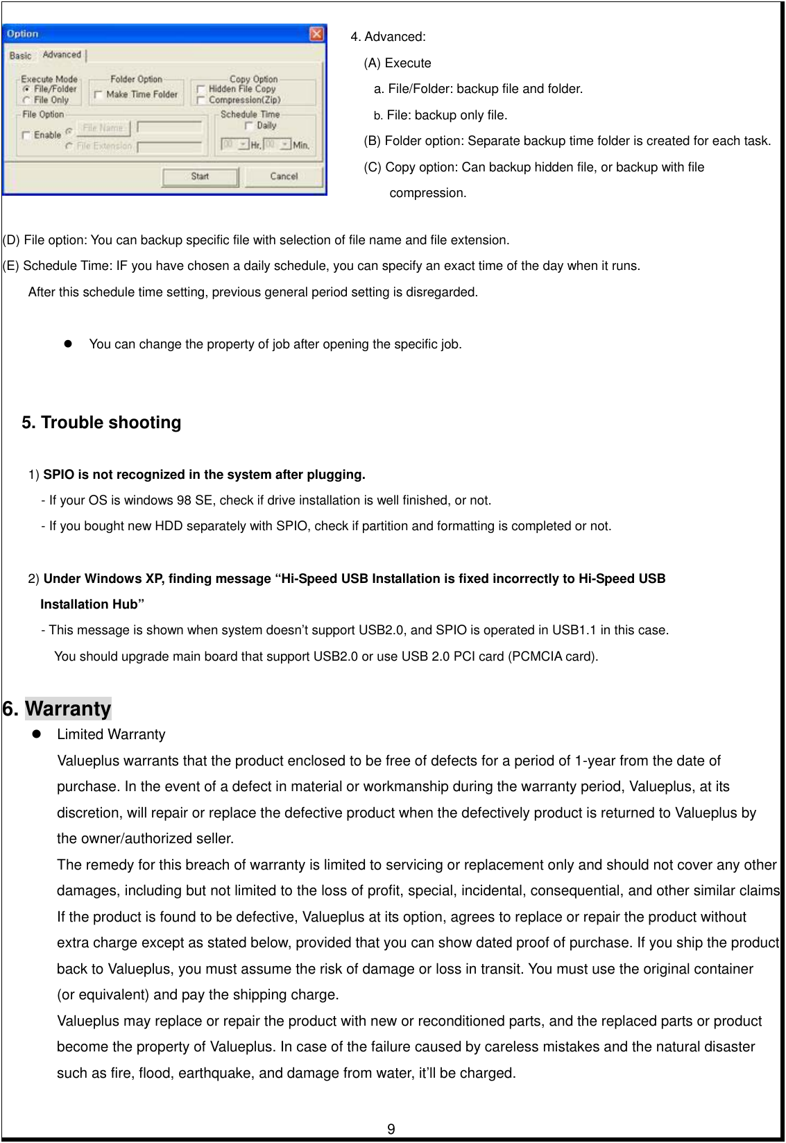         9   (D) File option: You can backup specific file with selection of file name and file extension. (E) Schedule Time: IF you have chosen a daily schedule, you can specify an exact time of the day when it runs.   After this schedule time setting, previous general period setting is disregarded.     You can change the property of job after opening the specific job.           5. Trouble shooting    1) SPIO is not recognized in the system after plugging.  - If your OS is windows 98 SE, check if drive installation is well finished, or not. - If you bought new HDD separately with SPIO, check if partition and formatting is completed or not.   2) Under Windows XP, finding message “Hi-Speed USB Installation is fixed incorrectly to Hi-Speed USB   Installation Hub” - This message is shown when system doesn’t support USB2.0, and SPIO is operated in USB1.1 in this case. You should upgrade main board that support USB2.0 or use USB 2.0 PCI card (PCMCIA card).   6. Warranty  Limited Warranty Valueplus warrants that the product enclosed to be free of defects for a period of 1-year from the date of   purchase. In the event of a defect in material or workmanship during the warranty period, Valueplus, at its   discretion, will repair or replace the defective product when the defectively product is returned to Valueplus by   the owner/authorized seller. The remedy for this breach of warranty is limited to servicing or replacement only and should not cover any other   damages, including but not limited to the loss of profit, special, incidental, consequential, and other similar claims. If the product is found to be defective, Valueplus at its option, agrees to replace or repair the product without extra charge except as stated below, provided that you can show dated proof of purchase. If you ship the product   back to Valueplus, you must assume the risk of damage or loss in transit. You must use the original container   (or equivalent) and pay the shipping charge. Valueplus may replace or repair the product with new or reconditioned parts, and the replaced parts or product   become the property of Valueplus. In case of the failure caused by careless mistakes and the natural disaster such as fire, flood, earthquake, and damage from water, it’ll be charged.   4. Advanced: (A) Execute a. File/Folder: backup file and folder. b. File: backup only file. (B) Folder option: Separate backup time folder is created for each task. (C) Copy option: Can backup hidden file, or backup with file compression. 