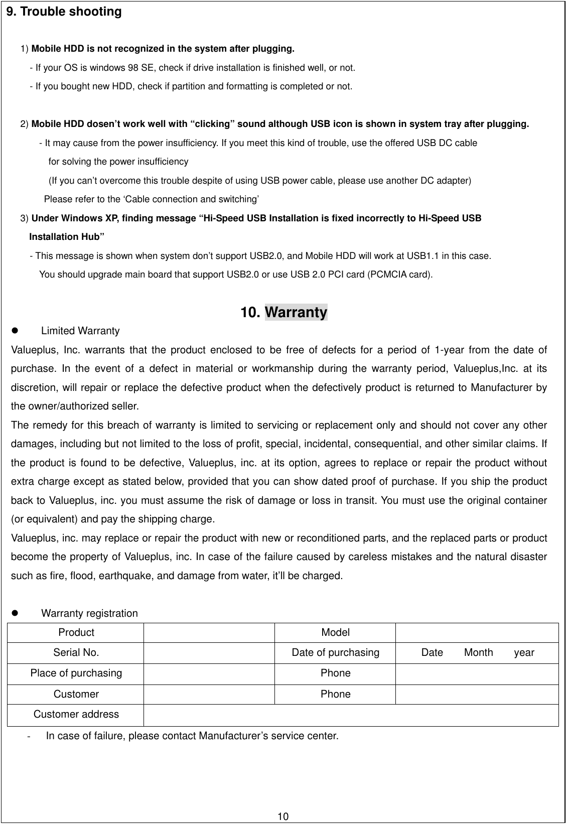 9. Trouble shooting   1) Mobile HDD is not recognized in the system after plugging.  - If your OS is windows 98 SE, check if drive installation is finished well, or not. - If you bought new HDD, check if partition and formatting is completed or not.   2) Mobile HDD dosen’t work well with “clicking” sound although USB icon is shown in system tray after plugging.   - It may cause from the power insufficiency. If you meet this kind of trouble, use the offered USB DC cable   for solving the power insufficiency (If you can’t overcome this trouble despite of using USB power cable, please use another DC adapter) Please refer to the ‘Cable connection and switching’ 3) Under Windows XP, finding message “Hi-Speed USB Installation is fixed incorrectly to Hi-Speed USB   Installation Hub” - This message is shown when system don’t support USB2.0, and Mobile HDD will work at USB1.1 in this case. You should upgrade main board that support USB2.0 or use USB 2.0 PCI card (PCMCIA card).   10. Warranty   Limited Warranty Valueplus, Inc. warrants that the product enclosed to be free of defects for a period of 1-year from the date of purchase. In the event of a defect in material or workmanship during the warranty period, Valueplus,Inc. at its discretion, will repair or replace the defective product when the defectively product is returned to Manufacturer by the owner/authorized seller. The remedy for this breach of warranty is limited to servicing or replacement only and should not cover any other damages, including but not limited to the loss of profit, special, incidental, consequential, and other similar claims. If the product is found to be defective, Valueplus, inc. at its option, agrees to replace or repair the product without extra charge except as stated below, provided that you can show dated proof of purchase. If you ship the product back to Valueplus, inc. you must assume the risk of damage or loss in transit. You must use the original container (or equivalent) and pay the shipping charge. Valueplus, inc. may replace or repair the product with new or reconditioned parts, and the replaced parts or product become the property of Valueplus, inc. In case of the failure caused by careless mistakes and the natural disaster such as fire, flood, earthquake, and damage from water, it’ll be charged.    Warranty registration Product  Model   Serial No.    Date of purchasing  Date    Month    year Place of purchasing    Phone   Customer  Phone   Customer address   -  In case of failure, please contact Manufacturer’s service center.        10  