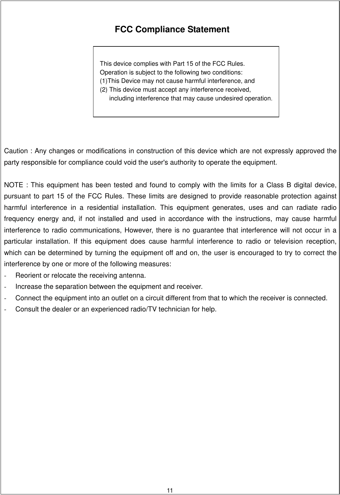      FCC Compliance Statement         Caution : Any changes or modifications in construction of this device which are not expressly approved the party responsible for compliance could void the user&apos;s authority to operate the equipment.   NOTE : This equipment has been tested and found to comply with the limits for a Class B digital device, pursuant to part 15 of the FCC Rules. These limits are designed to provide reasonable protection against harmful interference in a residential installation. This equipment generates, uses and can radiate radio frequency energy and, if not installed and used in accordance with the instructions, may cause harmful interference to radio communications, However, there is no guarantee that interference will not occur in a particular installation. If this equipment does cause harmful interference to radio or television reception, which can be determined by turning the equipment off and on, the user is encouraged to try to correct the interference by one or more of the following measures: -  Reorient or relocate the receiving antenna. -  Increase the separation between the equipment and receiver. -  Connect the equipment into an outlet on a circuit different from that to which the receiver is connected. -  Consult the dealer or an experienced radio/TV technician for help.        11This device complies with Part 15 of the FCC Rules.     Operation is subject to the following two conditions:     (1)This Device may not cause harmful interference, and     (2) This device must accept any interference received,           including interference that may cause undesired operation. 