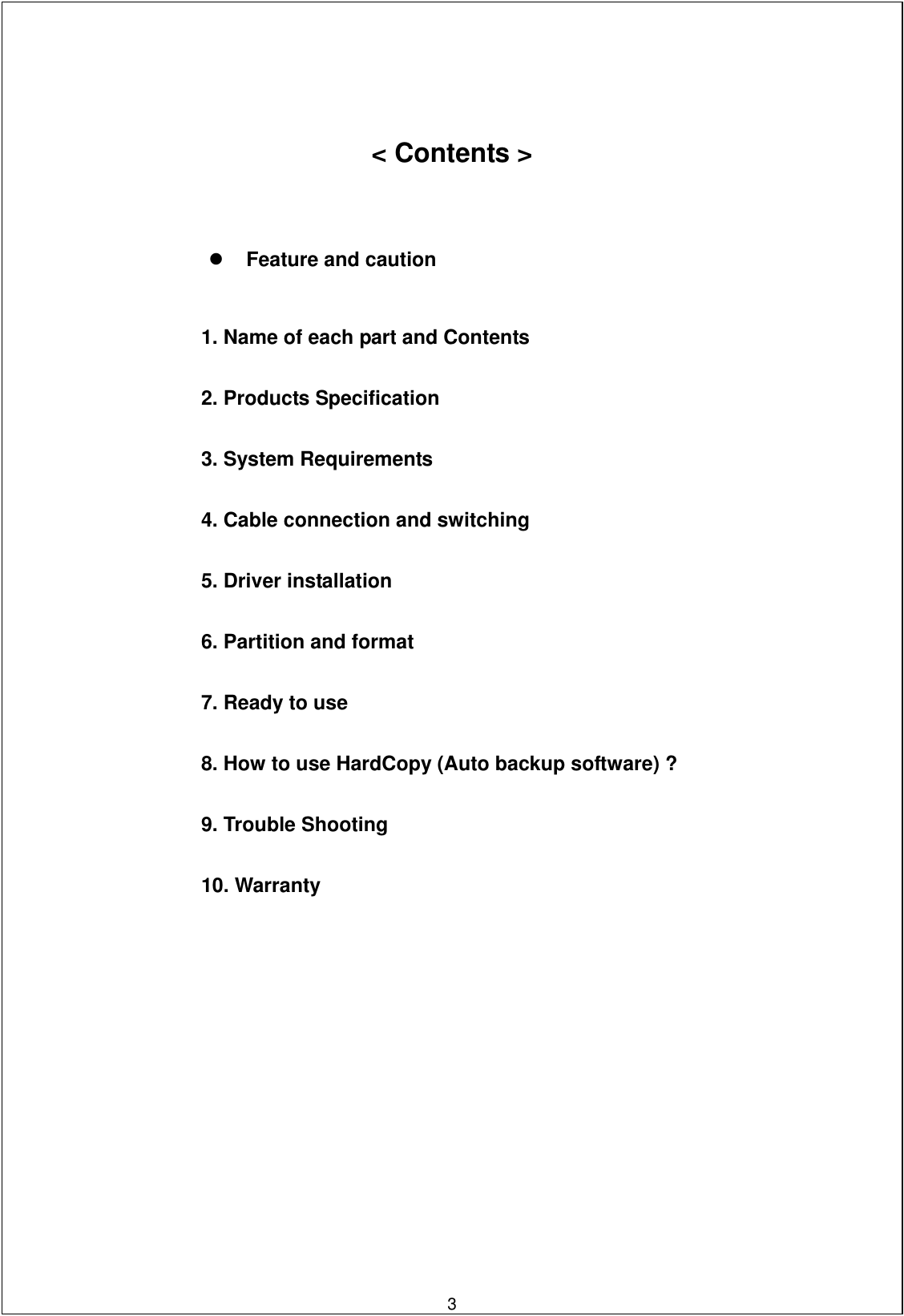     &lt; Contents &gt;       Feature and caution    1. Name of each part and Contents   2. Products Specification   3. System Requirements   4. Cable connection and switching   5. Driver installation     6. Partition and format   7. Ready to use   8. How to use HardCopy (Auto backup software) ?   9. Trouble Shooting   10. Warranty                             3   