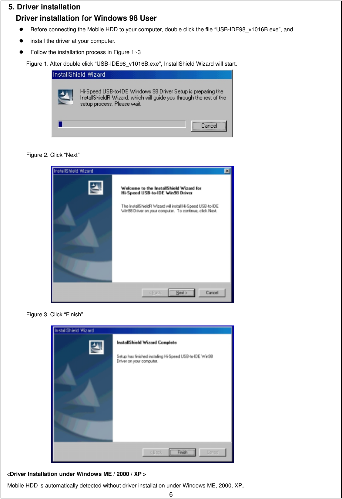 5. Driver installation   Driver installation for Windows 98 User   Before connecting the Mobile HDD to your computer, double click the file “USB-IDE98_v1016B.exe”, and     install the driver at your computer.     Follow the installation process in Figure 1~3 Figure 1. After double click “USB-IDE98_v1016B.exe”, InstallShield Wizard will start.    Figure 2. Click “Next”     Figure 3. Click “Finish”     &lt;Driver Installation under Windows ME / 2000 / XP &gt;    6Mobile HDD is automatically detected without driver installation under Windows ME, 2000, XP.. 