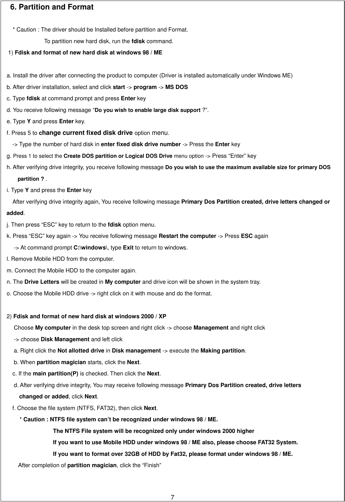 6. Partition and Format      * Caution : The driver should be Installed before partition and Format.               To partition new hard disk, run the fdisk command. 1) Fdisk and format of new hard disk at windows 98 / ME     a. Install the driver after connecting the product to computer (Driver is installed automatically under Windows ME) b. After driver installation, select and click start -&gt; program -&gt; MS DOS c. Type fdisk at command prompt and press Enter key d. You receive following message “Do you wish to enable large disk support ?”.  e. Type Y and press Enter key.   f. Press 5 to change current fixed disk drive option menu.  -&gt; Type the number of hard disk in enter fixed disk drive number -&gt; Press the Enter key   g. Press 1 to select the Create DOS partition or Logical DOS Drive menu option -&gt; Press “Enter” key h. After verifying drive integrity, you receive following message Do you wish to use the maximum available size for primary DOS           partition ? . i. Type Y and press the Enter key          After verifying drive integrity again, You receive following message Primary Dos Partition created, drive letters changed or   added.  j. Then press “ESC” key to return to the fdisk option menu.   k. Press “ESC” key again -&gt; You receive following message Restart the computer -&gt; Press ESC again   -&gt; At command prompt C:\windows\, type Exit to return to windows. l. Remove Mobile HDD from the computer.   m. Connect the Mobile HDD to the computer again.   n. The Drive Letters will be created in My computer and drive icon will be shown in the system tray. o. Choose the Mobile HDD drive -&gt; right click on it with mouse and do the format.   2) Fdisk and format of new hard disk at windows 2000 / XP Choose My computer in the desk top screen and right click -&gt; choose Management and right click   -&gt; choose Disk Management and left click a. Right click the Not allotted drive in Disk management -&gt; execute the Making partition.  b. When partition magician starts, click the Next. c. If the main partition(P) is checked. Then click the Next. d. After verifying drive integrity, You may receive following message Primary Dos Partition created, drive letters         changed or added, click Next. f. Choose the file system (NTFS, FAT32), then click Next.  * Caution : NTFS file system can’t be recognized under windows 98 / ME. The NTFS File system will be recognized only under windows 2000 higher If you want to use Mobile HDD under windows 98 / ME also, please choose FAT32 System. If you want to format over 32GB of HDD by Fat32, please format under windows 98 / ME. After completion of partition magician, click the “Finish”          7   