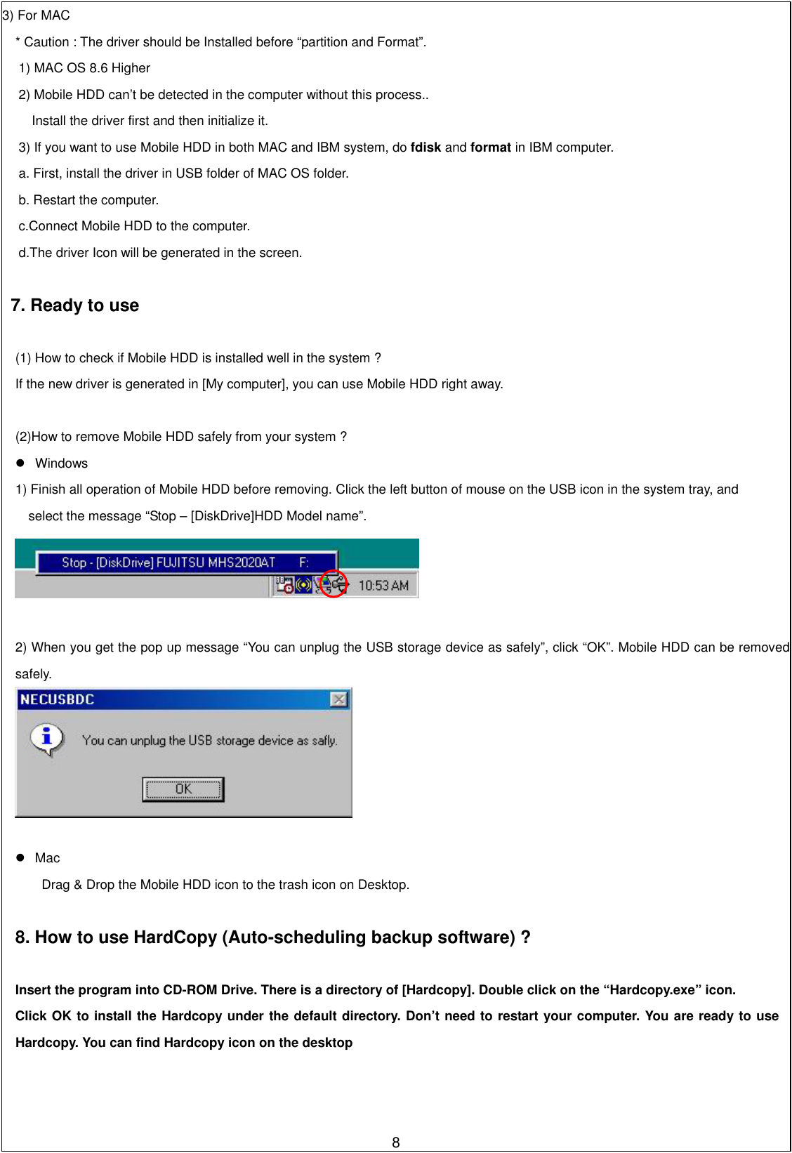 3) For MAC       * Caution : The driver should be Installed before “partition and Format”. 1) MAC OS 8.6 Higher 2) Mobile HDD can’t be detected in the computer without this process..   Install the driver first and then initialize it.   3) If you want to use Mobile HDD in both MAC and IBM system, do fdisk and format in IBM computer.   a. First, install the driver in USB folder of MAC OS folder.   b. Restart the computer.   c.Connect Mobile HDD to the computer.   d.The driver Icon will be generated in the screen.    7. Ready to use    (1) How to check if Mobile HDD is installed well in the system ? If the new driver is generated in [My computer], you can use Mobile HDD right away.    (2)How to remove Mobile HDD safely from your system ?  Windows 1) Finish all operation of Mobile HDD before removing. Click the left button of mouse on the USB icon in the system tray, and   select the message “Stop – [DiskDrive]HDD Model name”.     2) When you get the pop up message “You can unplug the USB storage device as safely”, click “OK”. Mobile HDD can be removed safely.       Mac Drag &amp; Drop the Mobile HDD icon to the trash icon on Desktop.    8. How to use HardCopy (Auto-scheduling backup software) ?   Insert the program into CD-ROM Drive. There is a directory of [Hardcopy]. Double click on the “Hardcopy.exe” icon. Click OK to install the Hardcopy under the default directory. Don’t need to restart your computer. You are ready to use Hardcopy. You can find Hardcopy icon on the desktop    8  