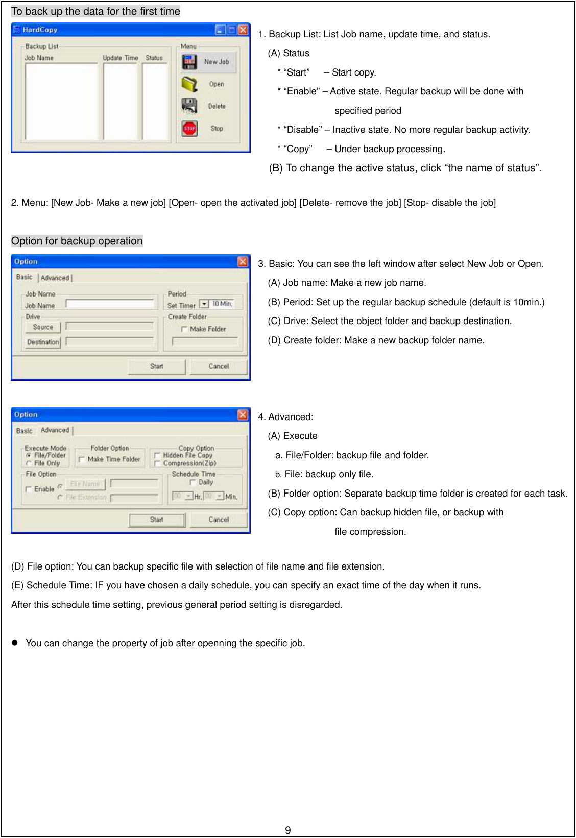  To back up the data for the first time     2. Menu: [New Job- Make a new job] [Open- open the activated job] [Delete- remove the job] [Stop- disable the job]      Option for backup operation      (D) File option: You can backup specific file with selection of file name and file extension. (E) Schedule Time: IF you have chosen a daily schedule, you can specify an exact time of the day when it runs.   After this schedule time setting, previous general period setting is disregarded.    You can change the property of job after openning the specific job.                        94. Advanced: (A) Execute a. File/Folder: backup file and folder. b. File: backup only file. (B) Folder option: Separate backup time folder is created for each task.(C) Copy option: Can backup hidden file, or backup with file compression. 3. Basic: You can see the left window after select New Job or Open. (A) Job name: Make a new job name. (B) Period: Set up the regular backup schedule (default is 10min.) (C) Drive: Select the object folder and backup destination. (D) Create folder: Make a new backup folder name. 1. Backup List: List Job name, update time, and status. (A) Status * “Start”   – Start copy. * “Enable” – Active state. Regular backup will be done with specified period * “Disable” – Inactive state. No more regular backup activity. * “Copy”      – Under backup processing. (B) To change the active status, click “the name of status”. 