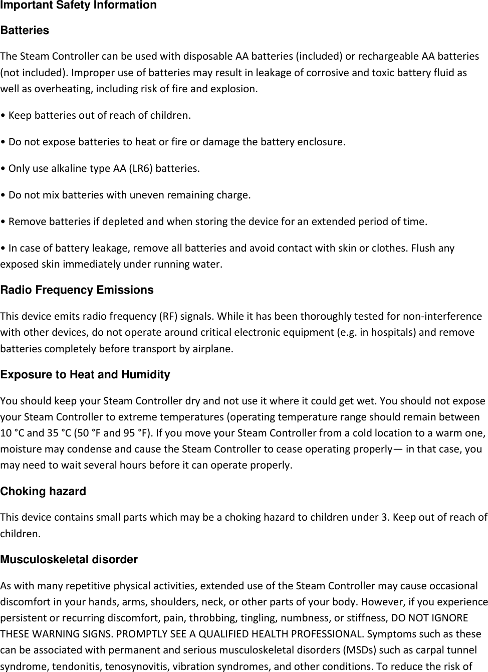 Important Safety Information  Batteries  The Steam Controller can be used with disposable AA batteries (included) or rechargeable AA batteries (not included). Improper use of batteries may result in leakage of corrosive and toxic battery fluid as well as overheating, including risk of fire and explosion.  • Keep batteries out of reach of children. • Do not expose batteries to heat or fire or damage the battery enclosure. • Only use alkaline type AA (LR6) batteries.  • Do not mix batteries with uneven remaining charge.  • Remove batteries if depleted and when storing the device for an extended period of time. • In case of battery leakage, remove all batteries and avoid contact with skin or clothes. Flush any exposed skin immediately under running water.  Radio Frequency Emissions  This device emits radio frequency (RF) signals. While it has been thoroughly tested for non-interference with other devices, do not operate around critical electronic equipment (e.g. in hospitals) and remove batteries completely before transport by airplane.  Exposure to Heat and Humidity  You should keep your Steam Controller dry and not use it where it could get wet. You should not expose your Steam Controller to extreme temperatures (operating temperature range should remain between 10 °C and 35 °C (50 °F and 95 °F). If you move your Steam Controller from a cold location to a warm one, moisture may condense and cause the Steam Controller to cease operating properly— in that case, you may need to wait several hours before it can operate properly.  Choking hazard  This device contains small parts which may be a choking hazard to children under 3. Keep out of reach of children.  Musculoskeletal disorder  As with many repetitive physical activities, extended use of the Steam Controller may cause occasional discomfort in your hands, arms, shoulders, neck, or other parts of your body. However, if you experience persistent or recurring discomfort, pain, throbbing, tingling, numbness, or stiffness, DO NOT IGNORE THESE WARNING SIGNS. PROMPTLY SEE A QUALIFIED HEALTH PROFESSIONAL. Symptoms such as these can be associated with permanent and serious musculoskeletal disorders (MSDs) such as carpal tunnel syndrome, tendonitis, tenosynovitis, vibration syndromes, and other conditions. To reduce the risk of 