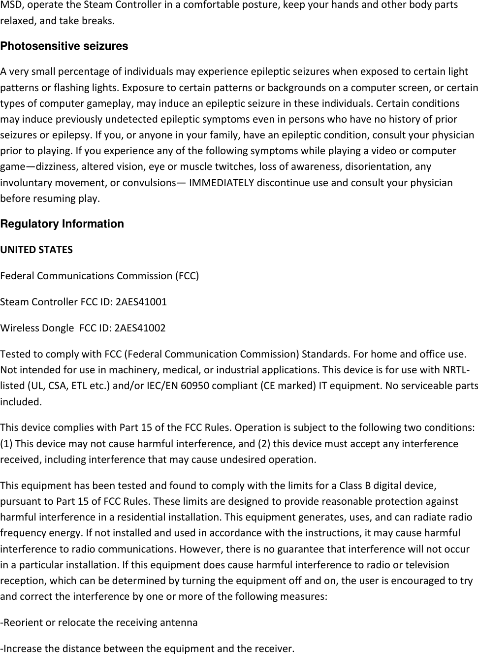 MSD, operate the Steam Controller in a comfortable posture, keep your hands and other body parts relaxed, and take breaks. Photosensitive seizures A very small percentage of individuals may experience epileptic seizures when exposed to certain light patterns or flashing lights. Exposure to certain patterns or backgrounds on a computer screen, or certain types of computer gameplay, may induce an epileptic seizure in these individuals. Certain conditions may induce previously undetected epileptic symptoms even in persons who have no history of prior seizures or epilepsy. If you, or anyone in your family, have an epileptic condition, consult your physician prior to playing. If you experience any of the following symptoms while playing a video or computer game—dizziness, altered vision, eye or muscle twitches, loss of awareness, disorientation, any involuntary movement, or convulsions— IMMEDIATELY discontinue use and consult your physician before resuming play.  Regulatory Information  UNITED STATES Federal Communications Commission (FCC) Steam Controller FCC ID: 2AES41001 Wireless Dongle  FCC ID: 2AES41002 Tested to comply with FCC (Federal Communication Commission) Standards. For home and office use. Not intended for use in machinery, medical, or industrial applications. This device is for use with NRTL-listed (UL, CSA, ETL etc.) and/or IEC/EN 60950 compliant (CE marked) IT equipment. No serviceable parts included.  This device complies with Part 15 of the FCC Rules. Operation is subject to the following two conditions: (1) This device may not cause harmful interference, and (2) this device must accept any interference received, including interference that may cause undesired operation.        This equipment has been tested and found to comply with the limits for a Class B digital device, pursuant to Part 15 of FCC Rules. These limits are designed to provide reasonable protection against harmful interference in a residential installation. This equipment generates, uses, and can radiate radio frequency energy. If not installed and used in accordance with the instructions, it may cause harmful interference to radio communications. However, there is no guarantee that interference will not occur in a particular installation. If this equipment does cause harmful interference to radio or television reception, which can be determined by turning the equipment off and on, the user is encouraged to try and correct the interference by one or more of the following measures: -Reorient or relocate the receiving antenna -Increase the distance between the equipment and the receiver. 