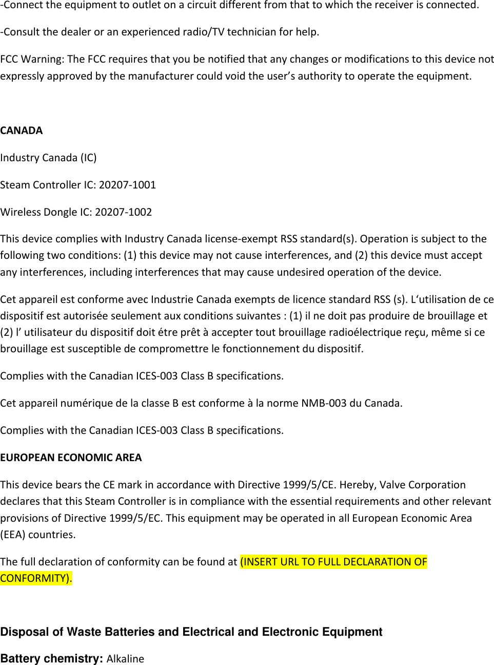 -Connect the equipment to outlet on a circuit different from that to which the receiver is connected. -Consult the dealer or an experienced radio/TV technician for help.   FCC Warning: The FCC requires that you be notified that any changes or modifications to this device not expressly approved by the manufacturer could void the user’s authority to operate the equipment.  CANADA Industry Canada (IC) Steam Controller IC: 20207-1001 Wireless Dongle IC: 20207-1002 This device complies with Industry Canada license-exempt RSS standard(s). Operation is subject to the following two conditions: (1) this device may not cause interferences, and (2) this device must accept any interferences, including interferences that may cause undesired operation of the device.   Cet appareil est conforme avec Industrie Canada exempts de licence standard RSS (s). L‘utilisation de ce dispositif est autorisée seulement aux conditions suivantes : (1) il ne doit pas produire de brouillage et (2) l’ utilisateur du dispositif doit étre prêt à accepter tout brouillage radioélectrique reçu, même si ce brouillage est susceptible de compromettre le fonctionnement du dispositif.  Complies with the Canadian ICES-003 Class B specifications.  Cet appareil numérique de la classe B est conforme à la norme NMB-003 du Canada.                                                                                         Complies with the Canadian ICES-003 Class B specifications.  EUROPEAN ECONOMIC AREA This device bears the CE mark in accordance with Directive 1999/5/CE. Hereby, Valve Corporation declares that this Steam Controller is in compliance with the essential requirements and other relevant provisions of Directive 1999/5/EC. This equipment may be operated in all European Economic Area (EEA) countries.  The full declaration of conformity can be found at (INSERT URL TO FULL DECLARATION OF CONFORMITY).   Disposal of Waste Batteries and Electrical and Electronic Equipment  Battery chemistry: Alkaline  