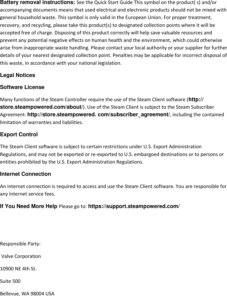 Battery removal instructions: See the Quick Start Guide This symbol on the product( s) and/or accompanying documents means that used electrical and electronic products should not be mixed with general household waste. This symbol is only valid in the European Union. For proper treatment, recovery, and recycling, please take this product(s) to designated collection points where it will be accepted free of charge. Disposing of this product correctly will help save valuable resources and prevent any potential negative effects on human health and the environment, which could otherwise arise from inappropriate waste handling. Please contact your local authority or your supplier for further details of your nearest designated collection point. Penalties may be applicable for incorrect disposal of this waste, in accordance with your national legislation.  Legal Notices  Software License  Many functions of the Steam Controller require the use of the Steam Client software (http:// store.steampowered.com/about/). Use of the Steam Client is subject to the Steam Subscriber Agreement: http://store.steampowered. com/subscriber_agreement/, including the contained limitation of warranties and liabilities.  Export Control  The Steam Client software is subject to certain restrictions under U.S. Export Administration Regulations, and may not be exported or re-exported to U.S. embargoed destinations or to persons or entities prohibited by the U.S. Export Administration Regulations. Internet Connection  An internet connection is required to access and use the Steam Client software. You are responsible for any Internet service fees.  If You Need More Help Please go to: https://support.steampowered.com/    Responsible Party:  Valve Corporation 10900 NE 4th St. Suite 500 Bellevue, WA 98004 USA  