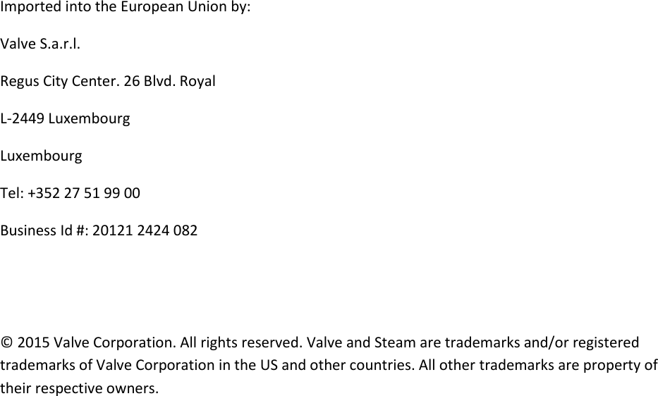 Imported into the European Union by: Valve S.a.r.l. Regus City Center. 26 Blvd. Royal L-2449 Luxembourg Luxembourg Tel: +352 27 51 99 00 Business Id #: 20121 2424 082   © 2015 Valve Corporation. All rights reserved. Valve and Steam are trademarks and/or registered trademarks of Valve Corporation in the US and other countries. All other trademarks are property of their respective owners. 