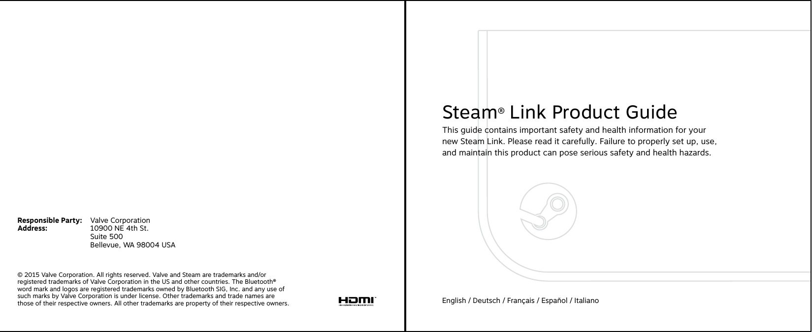 © 2015 Valve Corporation. All rights reserved. Valve and Steam are trademarks and/or registered trademarks of Valve Corporation in the US and other countries. The Bluetooth® word mark and logos are registered trademarks owned by Bluetooth SIG, Inc. and any use of such marks by Valve Corporation is under license. Other trademarks and trade names are those of their respective owners. All other trademarks are property of their respective owners.Responsible Party:  Valve CorporationAddress:    10900 NE 4th St.    Suite 500    Bellevue, WA 98004 USASteam® Link Product GuideThis guide contains important safety and health information for your  new Steam Link. Please read it carefully. Failure to properly set up, use,  and maintain this product can pose serious safety and health hazards.English / Deutsch / Français / Español / Italiano