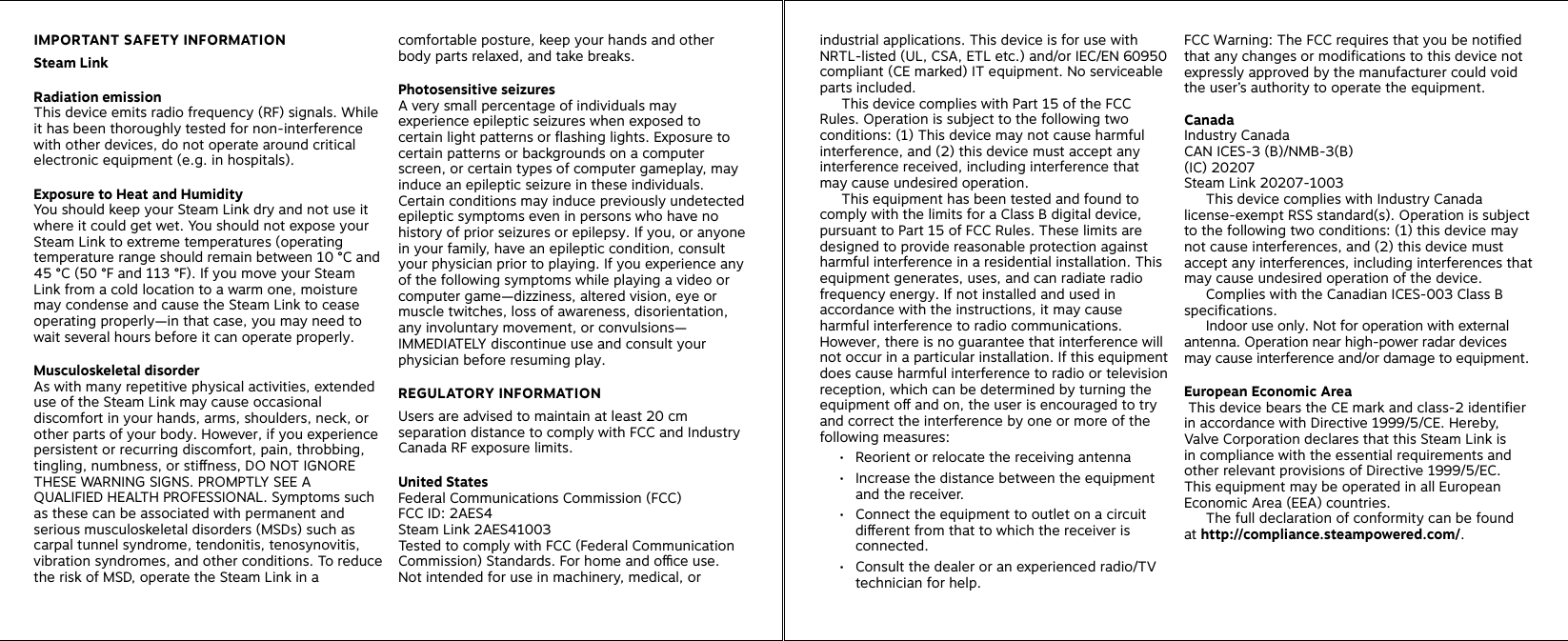 IMPORTANT SAFETY INFORMATION Steam Link Radiation emission This device emits radio frequency (RF) signals. While it has been thoroughly tested for non-interference with other devices, do not operate around critical electronic equipment (e.g. in hospitals). Exposure to Heat and Humidity You should keep your Steam Link dry and not use it where it could get wet. You should not expose your Steam Link to extreme temperatures (operating temperature range should remain between 10 °C and 45 °C (50 °F and 113 °F). If you move your Steam Link from a cold location to a warm one, moisture may condense and cause the Steam Link to cease operating properly—in that case, you may need to wait several hours before it can operate properly. Musculoskeletal disorder As with many repetitive physical activities, extended use of the Steam Link may cause occasional discomfort in your hands, arms, shoulders, neck, or other parts of your body. However, if you experience persistent or recurring discomfort, pain, throbbing, tingling, numbness, or stiness, DO NOT IGNORE THESE WARNING SIGNS. PROMPTLY SEE A QUALIFIED HEALTH PROFESSIONAL. Symptoms such as these can be associated with permanent and serious musculoskeletal disorders (MSDs) such as carpal tunnel syndrome, tendonitis, tenosynovitis, vibration syndromes, and other conditions. To reduce the risk of MSD, operate the Steam Link in a comfortable posture, keep your hands and other body parts relaxed, and take breaks.Photosensitive seizuresA very small percentage of individuals may experience epileptic seizures when exposed to certain light patterns or flashing lights. Exposure to certain patterns or backgrounds on a computer screen, or certain types of computer gameplay, may induce an epileptic seizure in these individuals. Certain conditions may induce previously undetected epileptic symptoms even in persons who have no history of prior seizures or epilepsy. If you, or anyone in your family, have an epileptic condition, consult your physician prior to playing. If you experience any of the following symptoms while playing a video or computer game—dizziness, altered vision, eye or muscle twitches, loss of awareness, disorientation, any involuntary movement, or convulsions— IMMEDIATELY discontinue use and consult your physician before resuming play. REGULATORY INFORMATIONUsers are advised to maintain at least 20 cm separation distance to comply with FCC and Industry Canada RF exposure limits.United StatesFederal Communications Commission (FCC)FCC ID: 2AES4Steam Link 2AES41003Tested to comply with FCC (Federal Communication Commission) Standards. For home and oce use.  Not intended for use in machinery, medical, or industrial applications. This device is for use with NRTL-listed (UL, CSA, ETL etc.) and/or IEC/EN 60950 compliant (CE marked) IT equipment. No serviceable parts included.   This device complies with Part 15 of the FCC Rules. Operation is subject to the following two conditions: (1) This device may not cause harmful interference, and (2) this device must accept any interference received, including interference that may cause undesired operation.         This equipment has been tested and found to comply with the limits for a Class B digital device, pursuant to Part 15 of FCC Rules. These limits are designed to provide reasonable protection against harmful interference in a residential installation. This equipment generates, uses, and can radiate radio frequency energy. If not installed and used in accordance with the instructions, it may cause harmful interference to radio communications. However, there is no guarantee that interference will not occur in a particular installation. If this equipment does cause harmful interference to radio or television reception, which can be determined by turning the equipment o and on, the user is encouraged to try and correct the interference by one or more of the following measures:•  Reorient or relocate the receiving antenna•  Increase the distance between the equipment and the receiver.•  Connect the equipment to outlet on a circuit dierent from that to which the receiver is connected.•  Consult the dealer or an experienced radio/TV technician for help.  FCC Warning: The FCC requires that you be notified that any changes or modifications to this device not expressly approved by the manufacturer could void the user’s authority to operate the equipment.CanadaIndustry CanadaCAN ICES-3 (B)/NMB-3(B)(IC) 20207 Steam Link 20207-1003  This device complies with Industry Canada license-exempt RSS standard(s). Operation is subject to the following two conditions: (1) this device may not cause interferences, and (2) this device must accept any interferences, including interferences that may cause undesired operation of the device.     Complies with the Canadian ICES-003 Class B specifications.   Indoor use only. Not for operation with external antenna. Operation near high-power radar devices may cause interference and/or damage to equipment.European Economic Area This device bears the CE mark and class-2 identifier in accordance with Directive 1999/5/CE. Hereby, Valve Corporation declares that this Steam Link is  in compliance with the essential requirements and other relevant provisions of Directive 1999/5/EC.  This equipment may be operated in all European Economic Area (EEA) countries.   The full declaration of conformity can be found  at http://compliance.steampowered.com/. 