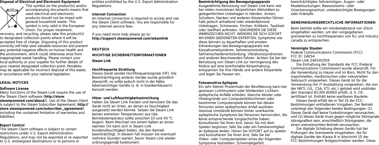 Disposal of Electrical and Electronic Equipment This symbol on the product(s) and/or accompanying documents means that used electrical and electronic products should not be mixed with general household waste. This symbol is only valid in the European Union. For proper treatment, recovery, and recycling, please take this product(s) to designated collection points where it will be accepted free of charge. Disposing of this product correctly will help save valuable resources and prevent any potential negative eects on human health and the environment, which could otherwise arise from inappropriate waste handling. Please contact your local authority or your supplier for further details of your nearest designated collection point. Penalties may be applicable for incorrect disposal of this waste, in accordance with your national legislation. LEGAL NOTICES Software License Many functions of the Steam Link require the use of the Steam Client software (http://store.steampowered.com/about/). Use of the Steam Client is subject to the Steam Subscriber Agreement: http://store.steampowered.com/subscriber_agreement/, including the contained limitation of warranties and liabilities. Export Control The Steam Client software is subject to certain restrictions under U.S. Export Administration Regulations, and may not be exported or re-exported to U.S. embargoed destinations or to persons or entities prohibited by the U.S. Export Administration Regulations.Internet Connection An internet connection is required to access and use the Steam Client software. You are responsible for any Internet service fees. If you need more help please go to:  http://support.steampowered.com/steamlink DEUTSCH WICHTIGE SICHERHEITSINFORMATIONEN Steam Link Hochfrequente Strahlung Dieses Gerät sendet Hochfrequenzsignale (HF). Die Beeinträchtigung anderer Geräte wurde gründlich überprüft, es sollte jedoch nicht in der Nähe lebenswichtiger Geräte (z. B. in Krankenhäusern) benutzt werden.Hitze- und Luftfeuchtigkeitseinwirkung  Halten Sie Steam Link trocken und benutzen Sie das Gerät nicht an Orten, an denen es Feuchtigkeit ausgesetzt werden könnte. Setzen Sie Steam Link keinen extremen Temperaturen aus (die Betriebstemperatur sollte zwischen 10 und 45 °C liegen). Beim Wechsel von einem kalten an einen warmen Ort kann sich in Steam Link Kondensfeuchtigkeit bilden, die den Betrieb beeinträchtigt. In diesem Fall müssen Sie eventuell mehrere Stunden warten, bevor Steam Link wieder ordnungsgemäß funktioniert.Beeinträchtigung des Bewegungsapparats Ausgedehnte Benutzung von Steam Link kann wie bei vielen monotonen körperlichen Aktivitäten zu gelegentlichem Unbehagen in Händen, Armen, Schultern, Nacken und anderen Körperteilen führen. Falls jedoch anhaltend oder wiederkehrend Unbehagen, Schmerzen, Pochen, Kribbeln, Taubheit oder Steifheit auftreten, IGNORIEREN SIE DIESE WARNZEICHEN NICHT. WENDEN SIE SICH SOFORT AN EINEN GEEIGNETEN EXPERTEN. Symptome wie diese können zu dauerhaften und ernsten Erkrankungen des Bewegungsapparats wie Karpaltunnelsyndrom, Sehnenentzündung, Sehnenscheidenentzündung, Vibrationssyndromen und anderen Beschwerden führen. Achten Sie bei der Benutzung von Steam Link zur Verringerung des Risikos auf eine komfortable Körperhaltung, entspannen Sie Ihre Hände und andere Körperteile und legen Sie Pausen ein.Fotosensitive EpilepsieEin sehr kleiner Prozentsatz der Bevölkerung kann bei gewissen Lichtmustern oder blinkenden Lichtern epileptische Anfälle erleiden. Manche Muster oder Hintergründe von Computerbildschirmen oder bestimmte Computerspiele können bei diesen Personen einen epileptischen Anfall auslösen. Gewisse Umstände können bisher unerkannte epileptische Symptome bei Personen hervorrufen, die keine entsprechende Vorgeschichte haben. Konsultieren Sie Ihren Arzt, bevor Sie mit dem Spielen beginnen, falls Sie oder ein Familienmitglied an Epilepsie leiden. Hören Sie SOFORT auf zu spielen und konsultieren Sie Ihren Arzt, falls Sie bei Video- oder Computerspielen eines der folgenden Symptome feststellen: Schwindelgefühl, beeinträchtigtes Sehvermögen, Augen- oder Muskelzuckungen, Bewusstseins- oder Orientierungsverlust, unbeabsichtigte Bewegungen oder Krämpfe.  GENEHMIGUNGSRECHTLICHE INFORMATIONEN Beim betrieb sollte ein mindestabstand von 20cm eingehalten werden, um den vorgegebenen grenzwerten zu hochfrequenzen von fcc und industry canada zu entsprechen.  Vereinigte StaatenFederal Communications Commission (FCC)FCC ID: 2AES4Steam Link 2AES41003  Die Einhaltung der Standards der FCC (Federal Communications Commission) wurde überprüft. Für die Verwendung zu Hause und im Büro. Nicht für den maschinellen, medizinischen oder industriellen Gebrauch vorgesehen. Dieses Gerät ist für die Verwendung mit IT-Ausstattung vorgesehen, die von der NRTL (UL, CSA, ETL etc.) gelistet wird und/oder den Standard IEC/EN 60950 erfüllt, d. h. CE-zertifiziert ist. Enthält keine wartbaren Bauteile.   Dieses Gerät erfüllt die in Teil 15 der FCC-Bestimmungen enthaltenen Vorgaben. Der Betrieb unterliegt den folgenden beiden Bedingungen: (1) Dieses Gerät darf keine Funkstörungen verursachen, und (2) dieses Gerät muss gegen mögliche Störsignale störsignalfest sein, einschließlich Störsignalen, die einen unerwünschten Betrieb verursachen.         Die digitale Schaltung dieses Geräts hat bei Prüfungen die Grenzwerte eingehalten, die für digitale Geräte der Klasse B in Abschnitt 15 der FCC-Bestimmungen festgeschrieben werden. Diese 