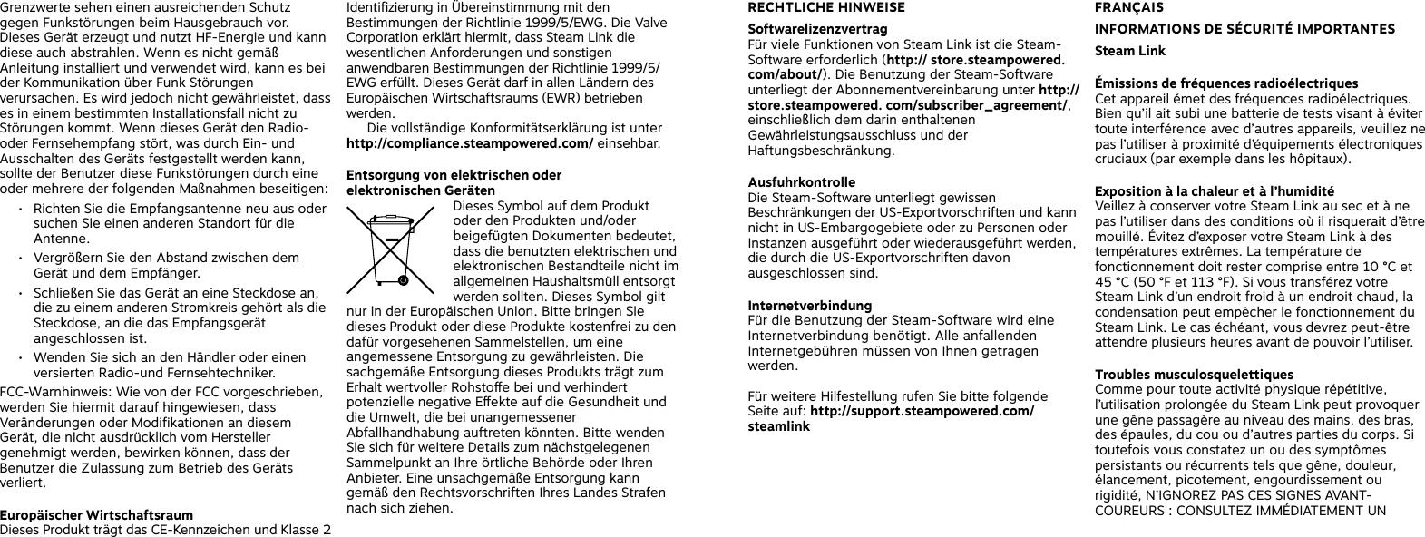 Grenzwerte sehen einen ausreichenden Schutz gegen Funkstörungen beim Hausgebrauch vor. Dieses Gerät erzeugt und nutzt HF-Energie und kann diese auch abstrahlen. Wenn es nicht gemäß Anleitung installiert und verwendet wird, kann es bei der Kommunikation über Funk Störungen verursachen. Es wird jedoch nicht gewährleistet, dass es in einem bestimmten Installationsfall nicht zu Störungen kommt. Wenn dieses Gerät den Radio- oder Fernsehempfang stört, was durch Ein- und Ausschalten des Geräts festgestellt werden kann, sollte der Benutzer diese Funkstörungen durch eine oder mehrere der folgenden Maßnahmen beseitigen:•  Richten Sie die Empfangsantenne neu aus oder suchen Sie einen anderen Standort für die Antenne.•  Vergrößern Sie den Abstand zwischen dem Gerät und dem Empfänger.•  Schließen Sie das Gerät an eine Steckdose an, die zu einem anderen Stromkreis gehört als die Steckdose, an die das Empfangsgerät angeschlossen ist.•  Wenden Sie sich an den Händler oder einen versierten Radio-und Fernsehtechniker. FCC-Warnhinweis: Wie von der FCC vorgeschrieben, werden Sie hiermit darauf hingewiesen, dass Veränderungen oder Modifikationen an diesem Gerät, die nicht ausdrücklich vom Hersteller genehmigt werden, bewirken können, dass der Benutzer die Zulassung zum Betrieb des Geräts verliert.Europäischer WirtschaftsraumDieses Produkt trägt das CE-Kennzeichen und Klasse 2 Identifizierung in Übereinstimmung mit den Bestimmungen der Richtlinie 1999/5/EWG. Die Valve Corporation erklärt hiermit, dass Steam Link die wesentlichen Anforderungen und sonstigen anwendbaren Bestimmungen der Richtlinie 1999/5/EWG erfüllt. Dieses Gerät darf in allen Ländern des Europäischen Wirtschaftsraums (EWR) betrieben werden.   Die vollständige Konformitätserklärung ist unter http://compliance.steampowered.com/ einsehbar. Entsorgung von elektrischen oder  elektronischen Geräten  Dieses Symbol auf dem Produkt oder den Produkten und/oder beigefügten Dokumenten bedeutet, dass die benutzten elektrischen und elektronischen Bestandteile nicht im allgemeinen Haushaltsmüll entsorgt werden sollten. Dieses Symbol gilt nur in der Europäischen Union. Bitte bringen Sie dieses Produkt oder diese Produkte kostenfrei zu den dafür vorgesehenen Sammelstellen, um eine angemessene Entsorgung zu gewährleisten. Die sachgemäße Entsorgung dieses Produkts trägt zum Erhalt wertvoller Rohstoe bei und verhindert potenzielle negative Eekte auf die Gesundheit und die Umwelt, die bei unangemessener Abfallhandhabung auftreten könnten. Bitte wenden Sie sich für weitere Details zum nächstgelegenen Sammelpunkt an Ihre örtliche Behörde oder Ihren Anbieter. Eine unsachgemäße Entsorgung kann gemäß den Rechtsvorschriften Ihres Landes Strafen nach sich ziehen. FRANÇAISINFORMATIONS DE SÉCURITÉ IMPORTANTES Steam LinkÉmissions de fréquences radioélectriques Cet appareil émet des fréquences radioélectriques. Bien qu’il ait subi une batterie de tests visant à éviter toute interférence avec d’autres appareils, veuillez ne pas l’utiliser à proximité d’équipements électroniques cruciaux (par exemple dans les hôpitaux). Exposition à la chaleur et à l’humidité    Veillez à conserver votre Steam Link au sec et à ne pas l’utiliser dans des conditions où il risquerait d’être mouillé. Évitez d’exposer votre Steam Link à des températures extrêmes. La température de fonctionnement doit rester comprise entre 10 °C et 45 °C (50 °F et 113 °F). Si vous transférez votre Steam Link d’un endroit froid à un endroit chaud, la condensation peut empêcher le fonctionnement du Steam Link. Le cas échéant, vous devrez peut-être attendre plusieurs heures avant de pouvoir l’utiliser. Troubles musculosquelettiques Comme pour toute activité physique répétitive, l’utilisation prolongée du Steam Link peut provoquer une gêne passagère au niveau des mains, des bras, des épaules, du cou ou d’autres parties du corps. Si toutefois vous constatez un ou des symptômes persistants ou récurrents tels que gêne, douleur, élancement, picotement, engourdissement ou rigidité, N’IGNOREZ PAS CES SIGNES AVANT-COUREURS : CONSULTEZ IMMÉDIATEMENT UN RECHTLICHE HINWEISE Softwarelizenzvertrag Für viele Funktionen von Steam Link ist die Steam-Software erforderlich (http:// store.steampowered.com/about/). Die Benutzung der Steam-Software unterliegt der Abonnementvereinbarung unter http://store.steampowered. com/subscriber_agreement/, einschließlich dem darin enthaltenen Gewährleistungsausschluss und der Haftungsbeschränkung. AusfuhrkontrolleDie Steam-Software unterliegt gewissen Beschränkungen der US-Exportvorschriften und kann nicht in US-Embargogebiete oder zu Personen oder Instanzen ausgeführt oder wiederausgeführt werden, die durch die US-Exportvorschriften davon ausgeschlossen sind.Internetverbindung Für die Benutzung der Steam-Software wird eine Internetverbindung benötigt. Alle anfallenden Internetgebühren müssen von Ihnen getragen werden. Für weitere Hilfestellung rufen Sie bitte folgende Seite auf: http://support.steampowered.com/steamlink