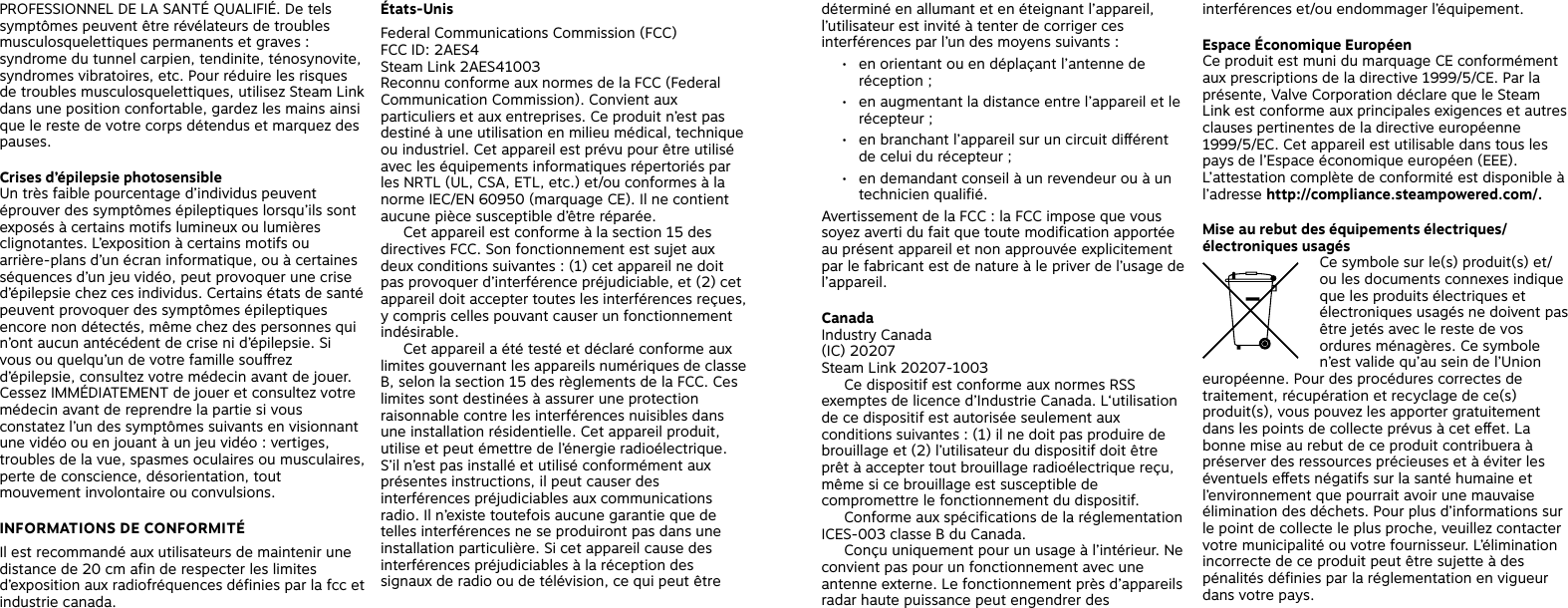 PROFESSIONNEL DE LA SANTÉ QUALIFIÉ. De tels symptômes peuvent être révélateurs de troubles musculosquelettiques permanents et graves : syndrome du tunnel carpien, tendinite, ténosynovite, syndromes vibratoires, etc. Pour réduire les risques de troubles musculosquelettiques, utilisez Steam Link dans une position confortable, gardez les mains ainsi que le reste de votre corps détendus et marquez des pauses.Crises d’épilepsie photosensibleUn très faible pourcentage d’individus peuvent éprouver des symptômes épileptiques lorsqu’ils sont exposés à certains motifs lumineux ou lumières clignotantes. L’exposition à certains motifs ou arrière-plans d’un écran informatique, ou à certaines séquences d’un jeu vidéo, peut provoquer une crise d’épilepsie chez ces individus. Certains états de santé peuvent provoquer des symptômes épileptiques encore non détectés, même chez des personnes qui n’ont aucun antécédent de crise ni d’épilepsie. Si vous ou quelqu’un de votre famille sourez d’épilepsie, consultez votre médecin avant de jouer. Cessez IMMÉDIATEMENT de jouer et consultez votre médecin avant de reprendre la partie si vous constatez l’un des symptômes suivants en visionnant une vidéo ou en jouant à un jeu vidéo : vertiges, troubles de la vue, spasmes oculaires ou musculaires, perte de conscience, désorientation, tout mouvement involontaire ou convulsions.INFORMATIONS DE CONFORMITÉIl est recommandé aux utilisateurs de maintenir une distance de 20 cm afin de respecter les limites d’exposition aux radiofréquences définies par la fcc et industrie canada.États-UnisFederal Communications Commission (FCC)FCC ID: 2AES4Steam Link 2AES41003Reconnu conforme aux normes de la FCC (Federal Communication Commission). Convient aux particuliers et aux entreprises. Ce produit n’est pas destiné à une utilisation en milieu médical, technique ou industriel. Cet appareil est prévu pour être utilisé avec les équipements informatiques répertoriés par les NRTL (UL, CSA, ETL, etc.) et/ou conformes à la norme IEC/EN 60950 (marquage CE). Il ne contient aucune pièce susceptible d’être réparée.   Cet appareil est conforme à la section 15 des directives FCC. Son fonctionnement est sujet aux deux conditions suivantes : (1) cet appareil ne doit pas provoquer d’interférence préjudiciable, et (2) cet appareil doit accepter toutes les interférences reçues, y compris celles pouvant causer un fonctionnement indésirable.         Cet appareil a été testé et déclaré conforme aux limites gouvernant les appareils numériques de classe B, selon la section 15 des règlements de la FCC. Ces limites sont destinées à assurer une protection raisonnable contre les interférences nuisibles dans une installation résidentielle. Cet appareil produit, utilise et peut émettre de l’énergie radioélectrique. S’il n’est pas installé et utilisé conformément aux présentes instructions, il peut causer des interférences préjudiciables aux communications radio. Il n’existe toutefois aucune garantie que de telles interférences ne se produiront pas dans une installation particulière. Si cet appareil cause des interférences préjudiciables à la réception des signaux de radio ou de télévision, ce qui peut être déterminé en allumant et en éteignant l’appareil, l’utilisateur est invité à tenter de corriger ces interférences par l’un des moyens suivants :•  en orientant ou en déplaçant l’antenne de réception ;•  en augmentant la distance entre l’appareil et le récepteur ;•  en branchant l’appareil sur un circuit diérent de celui du récepteur ;•  en demandant conseil à un revendeur ou à un technicien qualifié.  Avertissement de la FCC : la FCC impose que vous soyez averti du fait que toute modification apportée au présent appareil et non approuvée explicitement par le fabricant est de nature à le priver de l’usage de l’appareil.CanadaIndustry Canada(IC) 20207Steam Link 20207-1003  Ce dispositif est conforme aux normes RSS exemptes de licence d’Industrie Canada. L‘utilisation de ce dispositif est autorisée seulement aux conditions suivantes : (1) il ne doit pas produire de brouillage et (2) l’utilisateur du dispositif doit être prêt à accepter tout brouillage radioélectrique reçu, même si ce brouillage est susceptible de compromettre le fonctionnement du dispositif.   Conforme aux spécifications de la réglementation ICES-003 classe B du Canada.   Conçu uniquement pour un usage à l’intérieur. Ne convient pas pour un fonctionnement avec une antenne externe. Le fonctionnement près d’appareils radar haute puissance peut engendrer des interférences et/ou endommager l’équipement.Espace Économique EuropéenCe produit est muni du marquage CE conformément aux prescriptions de la directive 1999/5/CE. Par la présente, Valve Corporation déclare que le Steam Link est conforme aux principales exigences et autres clauses pertinentes de la directive européenne 1999/5/EC. Cet appareil est utilisable dans tous les pays de l’Espace économique européen (EEE). L’attestation complète de conformité est disponible à l’adresse http://compliance.steampowered.com/. Mise au rebut des équipements électriques/électroniques usagés Ce symbole sur le(s) produit(s) et/ou les documents connexes indique que les produits électriques et électroniques usagés ne doivent pas être jetés avec le reste de vos ordures ménagères. Ce symbole n’est valide qu’au sein de l’Union européenne. Pour des procédures correctes de traitement, récupération et recyclage de ce(s) produit(s), vous pouvez les apporter gratuitement dans les points de collecte prévus à cet eet. La bonne mise au rebut de ce produit contribuera à préserver des ressources précieuses et à éviter les éventuels eets négatifs sur la santé humaine et l’environnement que pourrait avoir une mauvaise élimination des déchets. Pour plus d’informations sur le point de collecte le plus proche, veuillez contacter votre municipalité ou votre fournisseur. L’élimination incorrecte de ce produit peut être sujette à des pénalités définies par la réglementation en vigueur dans votre pays. 