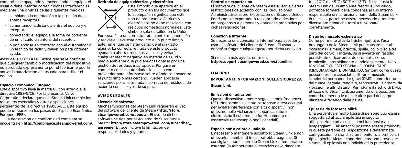 Retirada de equipo eléctrico y electrónico Este símbolo que aparece en el producto o en los documentos que lo acompañan significa que este tipo de productos eléctricos y electrónicos no debe mezclarse con residuos domésticos normales. Este símbolo solo es válido en la Unión Europea. Para un correcto tratamiento, recuperación y reciclaje, lleve este producto a un punto limpio apto, en el que se harán cargo de él sin gasto alguno. La correcta retirada de este producto ayudará a ahorrar recursos valiosos y evitará cualquier efecto negativo en materia de salud y medio ambiente que pudiera ocasionarse por una gestión de residuos inapropiada. Póngase en contacto con las autoridades locales o con el proveedor para informarse sobre dónde se encuentra el punto limpio más cercano. Pueden aplicarse sanciones por una retirada incorrecta de residuos, de acuerdo con las leyes de su país. AVISOS LEGALES Licencia de software Muchas funciones del Steam Link requieren el uso del software del cliente de Steam (http://store.steampowered.com/about/). El uso de dicho software se rige por el Acuerdo de Suscriptor a Steam: http://store.steampowered. com/subscriber_agreement/, que incluye la limitación de responsabilidades y garantías. Control de exportación El software del cliente de Steam está sujeto a ciertas restricciones de acuerdo con las Regulaciones Administrativas sobre Exportación de Estados Unidos. Podría no ser exportado o reexportado a destinos embargados o a personas y entidades prohibidas por dichas regulaciones.Conexión a Internet Se necesita una conexión a Internet para acceder y usar el software del cliente de Steam. El usuario deberá sufragar cualquier gasto por dicha conexión. Si necesita más ayuda, entre en: http://support.steampowered.com/steamlink ITALIANOIMPORTANTI INFORMAZIONI SULLA SICUREZZA Steam LinkEmissioni di radiazioni Questo dispositivo emette segnali a radiofrequenza (RF). Nonostante sia stato sottoposto a test accurati per evitare interferenze con altri dispositivi, non utilizzare nelle vicinanze di apparecchiature elettroniche il cui normale funzionamento è essenziale (ad esempio negli ospedali). Esposizione a calore e umidità È necessario mantenere asciutto lo Steam Link e non utilizzarlo in ambienti in cui potrebbe bagnarsi. Si consiglia di non esporre lo Steam Link a temperature estreme (la temperatura di esercizio deve rimanere tra i 10°C e i 45°C (50°F e 113°F). Se si sposta lo Steam Link da un ambiente freddo a uno caldo, potrebbe formarsi della condensa al suo interno responsabile di malfunzionamenti dello Steam Link. In tal caso, potrebbe essere necessario attendere diverse ore prima che torni a funzionare correttamente. Disturbo muscolo-scheletrico Come per molte attività fisiche ripetitive, l’uso prolungato dello Steam Link può causare disturbi occasionali a mani, braccia, spalle, collo o ad altre parti del corpo. Tuttavia, se si avverte un fastidio persistente o ricorrente, dolore, pulsazione, formicolio, intorpidimento o indolenzimento, NON IGNORARE QUESTI SEGNALI E CONSULTARE IMMEDIATAMENTE UN MEDICO. Sintomi come questi possono essere associati a disturbi muscolo-scheletrici permanenti e gravi (DMS) come sindrome del tunnel carpale, tendiniti, tenosinoviti, sindromi da vibrazioni e altri disturbi. Per ridurre il rischio di DMS, utilizzare lo Steam Link assumendo una posizione comoda, tenendo le mani e altre parti del corpo rilassate e facendo delle pause.Epilessia da fotosensibilitàUna percentuale molto bassa di persone può essere soggetta ad attacchi epilettici in seguito all’esposizione ad alcuni schemi luminosi o a luci lampeggianti. Tali attacchi possono essere provocati in queste persone dall’esposizione a determinate configurazioni o sfondi su un monitor o a particolari tipi di giochi. Alcune condizioni possono provocare sintomi di epilessia non individuati in precedenza comprobarse apagando y encendiendo el equipo, el usuario debe intentar corregir dichas interferencias mediante una o varias de las siguientes medidas:•  cambiando la orientación o la posición de la antena receptora;•  aumentando la distancia entre el equipo y el receptor;•  conectando el equipo a la toma de corriente  de un circuito distinto al del receptor;•  o poniéndose en contacto con el distribuidor o un técnico de radio y televisión para obtener ayuda.  Aviso de la FCC: La FCC exige que se le notifique  que cualquier cambio o modificación del dispositivo no aprobado expresamente por el fabricante podría anular la autorización del usuario para utilizar el equipo.Espacio Económico EuropeoEste dispositivo lleva la marca CE con arreglo a la directiva 1999/5/CE. Por la presente, Valve Corporation declara que este Steam Link cumple los requisitos esenciales y otras disposiciones pertinentes de la directiva 1999/5/EC. Este equipo puede utilizarse en los países del Espacio Económico Europeo (EEE).   La declaración de conformidad completa se encuentra en http://compliance.steampowered.com/. 