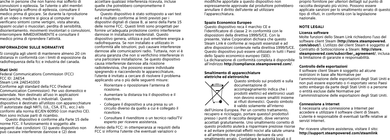 anche in persone che non hanno mai soerto di convulsioni o epilessia. Se l’utente o altri membri della famiglia sorono di epilessia, consultare il medico prima di giocare. Se durante la riproduzione di un video o mentre si gioca al computer si verificano sintomi come vertigini, vista alterata, spasmi oculari o muscolari, perdita di sensibilità, disorientamento, movimenti involontari o convulsioni, interrompere IMMEDIATAMENTE e consultare il medico prima di riprendere l’attività. INFORMAZIONI SULLE NORMATIVESi consiglia agli utenti di mantenere almeno 20 cm distanza in conformità con i limiti di esposizione da radiofrequenza della fcc e industria del canada.Stati UnitiFederal Communications Commission (FCC)FCC ID: 2AES4Steam Link 2AES41003Conforme agli standard della FCC (Federal Communication Commission). Per uso domestico e aziendale. Non destinato all’uso in applicazioni meccaniche, mediche o industriali. Questo dispositivo è destinato all’utilizzo con apparecchiature IT autorizzate dagli NRTL (UL, CSA, ETL, ecc.) e/o conformi alla norma IEC/EN 60950 (con marchio CE). Non sono incluse parti di ricambio.   Questo dispositivo è conforme alla Parte 15 delle norme FCC. Il funzionamento è soggetto alle seguenti due condizioni: (1) questo dispositivo non può causare interferenze dannose e (2) deve accettare qualsiasi interferenza ricevuta, incluse quelle che potrebbero comprometterne il funzionamento.  Questo dispositivo è stato sottoposto a vari test ed è risultato conforme ai limiti previsti per i dispositivi digitali di classe B, ai sensi della Parte 15 delle norme FCC. Questi limiti sono progettati per fornire un’adeguata protezione contro interferenze dannose in installazioni residenziali. Questo dispositivo genera, utilizza e può emettere energia a radiofrequenza. Se non installato e utilizzato in conformità alle istruzioni, può causare interferenze dannose alle comunicazioni radio. Tuttavia, non vi è alcuna garanzia che non si verifichino interferenze in una particolare installazione. Se questo dispositivo causa interferenze dannose alla ricezione radiotelevisiva, che possono essere individuate spegnendo e riaccendendo le apparecchiature, l’utente è invitato a cercare di risolvere il problema applicando una o più delle seguenti misure:•  Riorientare o riposizionare l’antenna di ricezione.•  Aumentare la distanza tra il dispositivo e il ricevitore.•  Collegare il dispositivo a una presa su un circuito diverso da quello a cui è collegato il ricevitore.•  Consultare il rivenditore o un tecnico radio/TV esperto per ricevere assistenza.Avviso della FCC: in ottemperanza ai requisiti della FCC si informa l’utente che eventuali variazioni o modifiche apportate a questo dispositivo non espressamente approvate dal produttore potrebbero annullare il diritto dell’utente ad utilizzare l’apparecchiatura.Spazio Economico EuropeoQuesto dispositivo reca il marchio CE e l’identificatore di classe 2 in conformità con le disposizioni della direttiva 1999/5/CE. Con la presente, Valve Corporation dichiara che questo Steam Link è conforme ai requisiti essenziali e ad altre disposizioni contenute nella direttiva 1999/5/CE. Questo dispositivo può essere utilizzato in tutti i Paesi dello Spazio economico europeo (SEE). La dichiarazione di conformità completa è disponibile all’indirizzo http://compliance.steampowered.com/.Smaltimento di apparecchiature  elettriche ed elettroniche Questo simbolo sui prodotti e sulla documentazione di accompagnamento indica che i prodotti elettrici ed elettronici usati non devono essere smaltiti insieme ai rifiuti domestici. Questo simbolo è valido solamente all’interno dell’Unione Europea. Per un corretto trattamento, recupero e riciclaggio, portare questo/i prodotto/i presso i punti di raccolta designati, dove verranno accettati gratuitamente. Uno smaltimento corretto di questo prodotto aiuterà a risparmiare preziose risorse e ad evitare potenziali eetti nocivi alla salute umana e all’ambiente che potrebbero derivare da uno smaltimento errato. Contattare le autorità locali o il proprio fornitore per ulteriori dettagli sul punto di raccolta designato più vicino. Possono essere applicate sanzioni per lo smaltimento errato di questo tipo di rifiuti, in conformità con la legislazione nazionale. NOTE LEGALI Licenza software Molte funzioni dello Steam Link richiedono l’uso del software client Steam (http://store.steampowered.com/about/). L’utilizzo del client Steam è soggetto al Contratto di Sottoscrizione a Steam: http://store.steampowered.com/subscriber_agreement/, inclusa la limitazione di garanzie e responsabilità. Controllo delle esportazioni Il software client Steam è soggetto ad alcune restrizioni in base alle Normative per l’amministrazione delle esportazioni degli Stati Uniti e non può essere esportato o ri-esportato verso Paesi sotto embargo da parte degli Stati Uniti o a persone o entità escluse dalle Normative per l’amministrazione delle esportazioni degli Stati Uniti.Connessione a Internet È necessaria una connessione a Internet per accedere e utilizzare il software client di Steam. L’utente è responsabile di eventuali tarie relative ai servizi Internet. Per ricevere ulteriore assistenza, visitare il sito: http://support.steampowered.com/steamlink