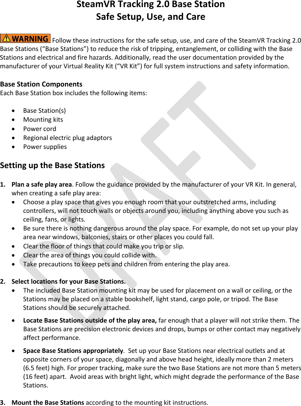    SteamVR Tracking 2.0 Base Station  Safe Setup, Use, and Care   Follow these instructions for the safe setup, use, and care of the SteamVR Tracking 2.0 Base Stations (“Base Stations”) to reduce the risk of tripping, entanglement, or colliding with the Base Stations and electrical and fire hazards. Additionally, read the user documentation provided by the manufacturer of your Virtual Reality Kit (“VR Kit”) for full system instructions and safety information.    Base Station Components Each Base Station box includes the following items:  • Base Station(s) • Mounting kits  • Power cord • Regional electric plug adaptors • Power supplies  Setting up the Base Stations  1.  Plan a safe play area. Follow the guidance provided by the manufacturer of your VR Kit. In general, when creating a safe play area: • Choose a play space that gives you enough room that your outstretched arms, including controllers, will not touch walls or objects around you, including anything above you such as ceiling, fans, or lights. • Be sure there is nothing dangerous around the play space. For example, do not set up your play area near windows, balconies, stairs or other places you could fall.   • Clear the floor of things that could make you trip or slip. • Clear the area of things you could collide with. • Take precautions to keep pets and children from entering the play area.    2.  Select locations for your Base Stations.  • The included Base Station mounting kit may be used for placement on a wall or ceiling, or the Stations may be placed on a stable bookshelf, light stand, cargo pole, or tripod. The Base Stations should be securely attached.   • Locate Base Stations outside of the play area, far enough that a player will not strike them. The Base Stations are precision electronic devices and drops, bumps or other contact may negatively affect performance.  • Space Base Stations appropriately.  Set up your Base Stations near electrical outlets and at opposite corners of your space, diagonally and above head height, ideally more than 2 meters (6.5 feet) high. For proper tracking, make sure the two Base Stations are not more than 5 meters (16 feet) apart.  Avoid areas with bright light, which might degrade the performance of the Base Stations.     3.  Mount the Base Stations according to the mounting kit instructions.  