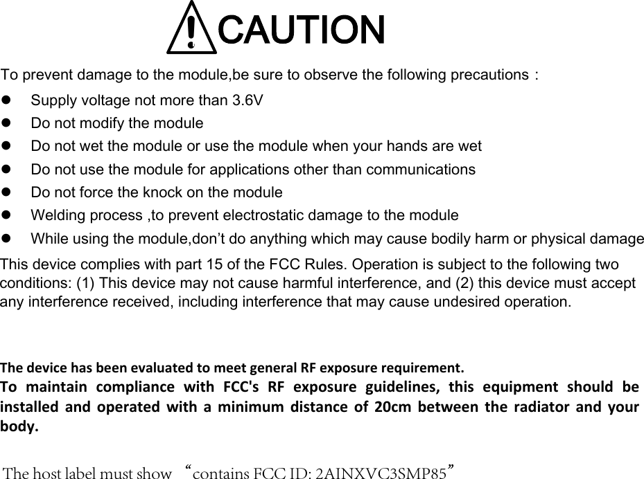   ！CAUTIONTo prevent damage to the module,be sure to observe the following precautions： Supply voltage not more than 3.6VDo not modify the moduleDo not wet the module or use the module when your hands are wetDo not use the module for applications other than communicationsDo not force the knock on the moduleWelding process ,to prevent electrostatic damage to the moduleWhile using the module,don&rsquo;t do anything which may cause bodily harm or physical damageVC3SMP85 模块说明手册BesuretoobservethefollowingprecautionsThis device complies with part 15 of the FCC Rules. Operation is subject to the following two conditions: (1) This device may not cause harmful interference, and (2) this device must accept any interference received, including interference that may cause undesired operation.The host label must show &ldquo;contains FCC ID: 2AINXVC3SMP85&rdquo;The device has been evaluated to meet general RF exposure requirement.  To  maintain  compliance  with  FCC's  RF  exposure  guidelines,  this  equipment  should  be installed and operated with a minimum distance of 20cm between the radiator and your body. 