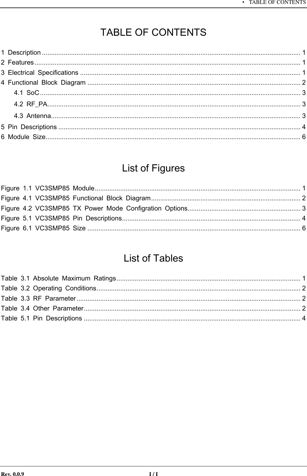     &middot; TABLE OF CONTENTS   Rev. 0.0.9  I / I   TABLE OF CONTENTS 1  Description .............................................................................................................................................. 1 2  Features .................................................................................................................................................. 1 3  Electrical  Specifications ......................................................................................................................... 1 4  Functional  Block  Diagram ..................................................................................................................... 2 4.1  SoC ............................................................................................................................................... 3 4.2  RF_PA ........................................................................................................................................... 3 4.3  Antenna ......................................................................................................................................... 3 5  Pin  Descriptions ..................................................................................................................................... 4 6  Module  Size ............................................................................................................................................ 6  List of Figures Figure  1.1  VC3SMP85  Module ................................................................................................................. 1 Figure  4.1  VC3SMP85  Functional  Block  Diagram .................................................................................. 2 Figure  4.2  VC3SMP85  TX  Power  Mode  Configration  Options .............................................................. 3 Figure  5.1  VC3SMP85  Pin  Descriptions .................................................................................................. 4 Figure  6.1  VC3SMP85  Size ..................................................................................................................... 6  List of Tables Table  3.1  Absolute  Maximum  Ratings ..................................................................................................... 1 Table  3.2  Operating  Conditions ................................................................................................................ 2 Table  3.3  RF  Parameter ........................................................................................................................... 2 Table  3.4  Other  Parameter ....................................................................................................................... 2 Table  5.1  Pin  Descriptions ....................................................................................................................... 4   