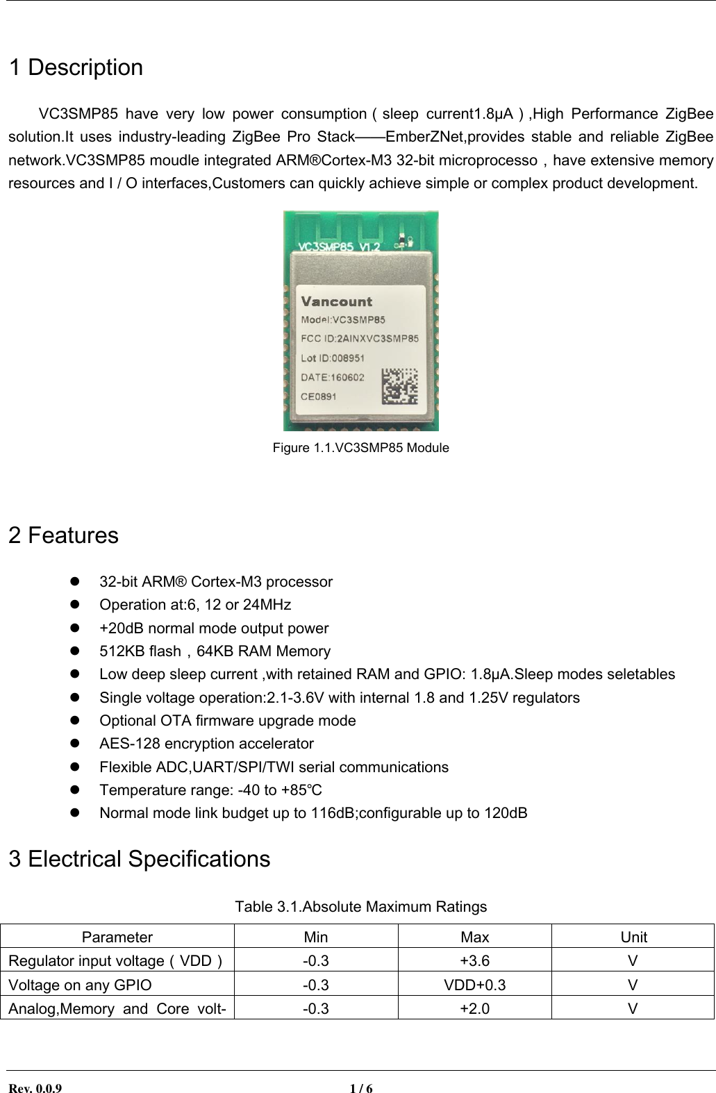        Rev. 0.0.9  1 / 6   1 Description VC3SMP85  have  very  low  power  consumption（sleep  current1.8&micro;A）,High  Performance  ZigBee solution.It  uses  industry-leading  ZigBee  Pro  Stack&mdash;&mdash;EmberZNet,provides  stable  and  reliable  ZigBee network.VC3SMP85 moudle integrated ARM&reg;Cortex-M3 32-bit microprocesso，have extensive memory resources and I / O interfaces,Customers can quickly achieve simple or complex product development.    Figure 1.1.VC3SMP85 Module  2 Features  32-bit ARM&reg; Cortex-M3 processor  Operation at:6, 12 or 24MHz  +20dB normal mode output power  512KB flash，64KB RAM Memory  Low deep sleep current ,with retained RAM and GPIO: 1.8&micro;A.Sleep modes seletables  Single voltage operation:2.1-3.6V with internal 1.8 and 1.25V regulators  Optional OTA firmware upgrade mode    AES-128 encryption accelerator  Flexible ADC,UART/SPI/TWI serial communications  Temperature range: -40 to +85℃  Normal mode link budget up to 116dB;configurable up to 120dB 3 Electrical Specifications Table 3.1.Absolute Maximum Ratings Parameter Min Max Unit Regulator input voltage（VDD） -0.3 +3.6 V Voltage on any GPIO -0.3 VDD+0.3 V Analog,Memory  and  Core  volt--0.3 +2.0 V 