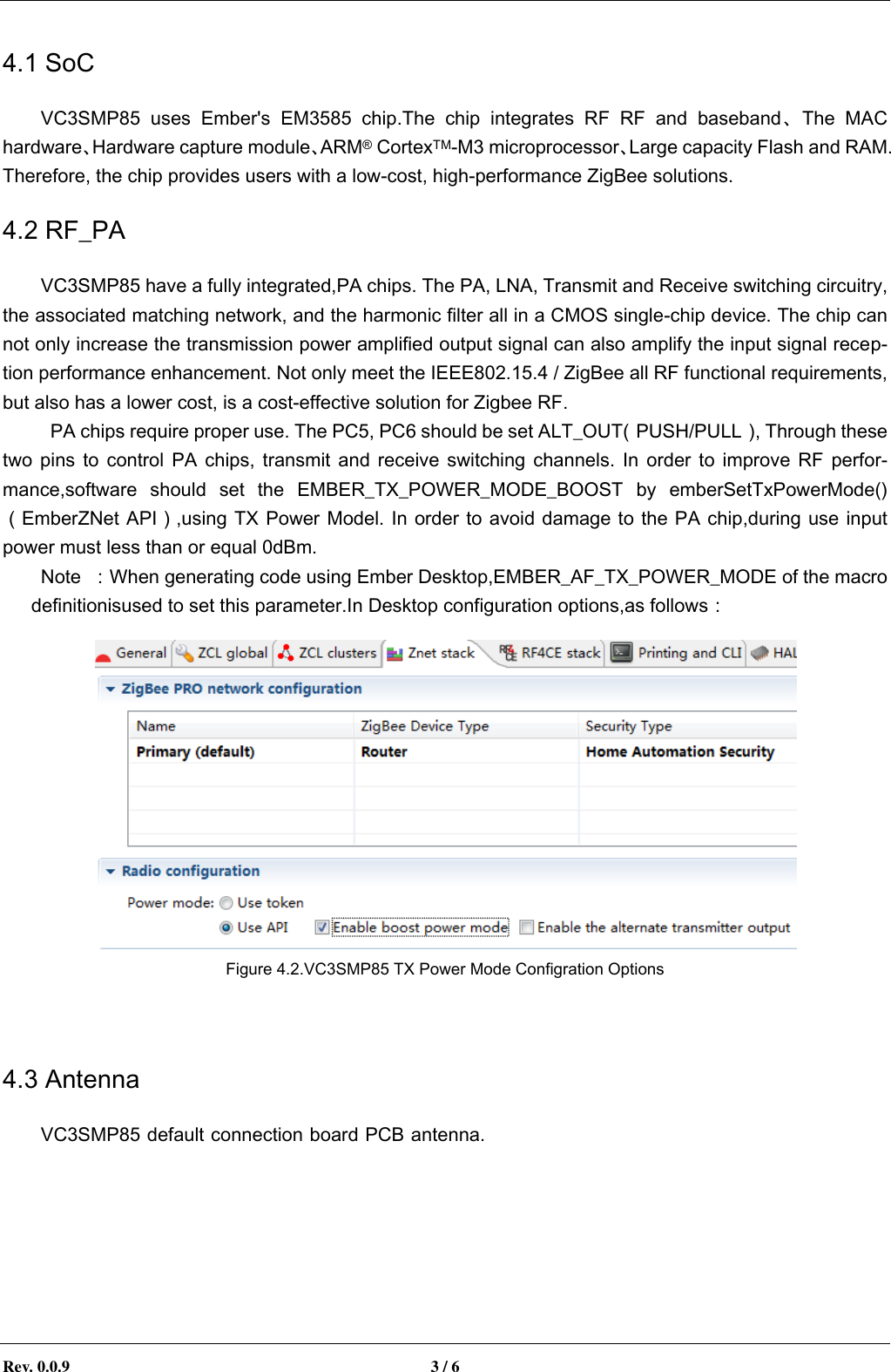        Rev. 0.0.9  3 / 6   4.1 SoC VC3SMP85  uses  Ember's  EM3585  chip.The  chip  integrates  RF  RF  and  baseband、The  MAC hardware、Hardware capture module、ARM&reg; CortexTM-M3 microprocessor、Large capacity Flash and RAM. Therefore, the chip provides users with a low-cost, high-performance ZigBee solutions. 4.2 RF_PA VC3SMP85 have a fully integrated,PA chips. The PA, LNA, Transmit and Receive switching circuitry, the associated matching network, and the harmonic filter all in a CMOS single-chip device. The chip can not only increase the transmission power amplified output signal can also amplify the input signal recep-tion performance enhancement. Not only meet the IEEE802.15.4 / ZigBee all RF functional requirements, but also has a lower cost, is a cost-effective solution for Zigbee RF.   PA chips require proper use. The PC5, PC6 should be set ALT_OUT（PUSH/PULL）, Through these two pins to control  PA chips,  transmit and  receive  switching  channels.  In order  to improve  RF  perfor-mance,software  should  set  the  EMBER_TX_POWER_MODE_BOOST  by  emberSetTxPowerMode()（EmberZNet API）,using TX Power Model. In order to avoid damage to the PA chip,during use input power must less than or equal 0dBm.   Note  ：When generating code using Ember Desktop,EMBER_AF_TX_POWER_MODE of the macro definitionisused to set this parameter.In Desktop configuration options,as follows：  Figure 4.2.VC3SMP85 TX Power Mode Configration Options  4.3 Antenna VC3SMP85 default connection board PCB antenna.In  order  to  guarantee  the  transmission  performance,  it  can  not  exist  around  the  module  ground plane.When using an extenna antenna,you need to pay attention to the antenna lead-out portion of the motherboard design..Ensure the transmission line impedance matching. Avoid the impedance mismatch caused by radio signal reflection, the actual antenna signal power drops, affect the transmission distance.   