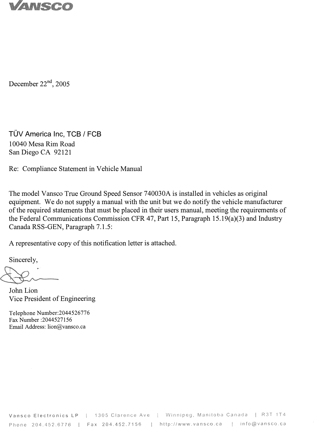 ~uv~c~1December22nd2005TUVAmericamc,TCBIFCB10040Mesa Rim RoadSanDiegoCA92121Re:ComplianceStatementinVehicleManualThemodelVansco True GroundSpeedSensor 740030Aisinstalledinvehicles asoriginalequipment.Wedonotsupplyamanualwith the unit but wedonotify the vehicle manufacturerofthe requiredstatementsthatmust be placed in their users manual, meeting therequirementsofthe FederalCommunicationsCommission CFR47,Part15,Paragraph15.19(a)(3)andIndustryCanadaRSS-GEN,Paragraph7.1.5:A representativecopyofthisnotificationletterisattached.Sincerely,John LionVice PresidentofEngineeringTelephoneNumber:2044526776FaxNumber:2044527156EmailAddress:lion@vansco.caV~n~coer ~cIPr11Fc~ ~(1~1Y~~1/6F~x20449°/6Ottwvvvn~o~