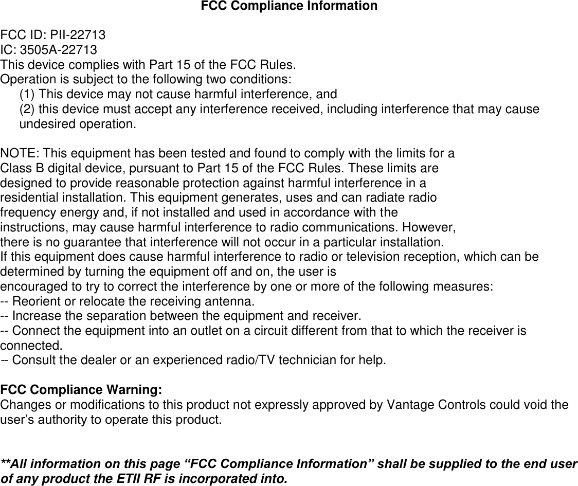 FCC Compliance Information  FCC ID: PII-22713 IC: 3505A-22713 This device complies with Part 15 of the FCC Rules. Operation is subject to the following two conditions: (1) This device may not cause harmful interference, and  (2) this device must accept any interference received, including interference that may cause undesired operation.  NOTE: This equipment has been tested and found to comply with the limits for a Class B digital device, pursuant to Part 15 of the FCC Rules. These limits are designed to provide reasonable protection against harmful interference in a residential installation. This equipment generates, uses and can radiate radio frequency energy and, if not installed and used in accordance with the instructions, may cause harmful interference to radio communications. However, there is no guarantee that interference will not occur in a particular installation. If this equipment does cause harmful interference to radio or television reception, which can be determined by turning the equipment off and on, the user is encouraged to try to correct the interference by one or more of the following measures: -- Reorient or relocate the receiving antenna. -- Increase the separation between the equipment and receiver. -- Connect the equipment into an outlet on a circuit different from that to which the receiver is connected. -- Consult the dealer or an experienced radio/TV technician for help.  FCC Compliance Warning: Changes or modifications to this product not expressly approved by Vantage Controls could void the user’s authority to operate this product.   **All information on this page “FCC Compliance Information” shall be supplied to the end user of any product the ETII RF is incorporated into.           