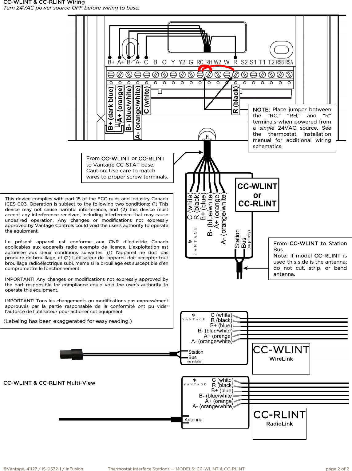   I N S T A L L A T I O N  ©Vantage, 41127 / IS-0572-1 / InFusion  Thermostat Interface Stations — MODELS: CC-WLINT &amp; CC-RLINT  page 2 of 2 CC-WLINTWireLink CC-RLINTRadioLink From  CC-WLINT to Station Bus. Note:  If model CC-RLINT is used this side is the antenna; do not cut, strip, or bend antenna.  From CC-WLINT or CC-RLINTto Vantage CC-STAT base. Caution: Use care to match wires to proper screw terminals. NOTE: Place jumper between the “RC,” “RH,” and “R” terminals when powered from a  single 24VAC source. See the thermostat installation manual for additional wiring schematics.  This device complies with part 15 of the FCC rules and Industry Canada ICES-003. Operation is subject to the following two conditions: (1) This device may not cause harmful interference, and (2) this device must accept any interference received, including interference that may cause undesired operation. Any changes or modifications not expressly approved by Vantage Controls could void the user’s authority to operate the equipment.  Le présent appareil est conforme aux CNR d’Industrie Canada applicables aux appareils radio exempts de licence. L’exploitation est autorisée aux deux conditions suivantes: (1) l’appareil ne doit pas produire de brouillage, et (2) l’utilisateur de l’appareil doit accepter tout brouillage radioélectrique subi, meme si le brouillage est susceptible d’en compromettre le fonctionnement.   IMPORTANT! Any changes or modifications not expressly approved by the part responsible for compliance could void the user’s authority to operate this equipment.   IMPORTANT! Tous les changements ou modifications pas expressément approuvés par la partie responsable de la conformité ont pu vider l’autorité de l’utilisateur pour actioner cet équipment CC-WLINT &amp; CC-RLINT Wiring Turn 24VAC power source OFF before wiring to base.                                                   (Labeling has been exaggerated for easy reading.)          CC-WLINT &amp; CC-RLINT Multi-View 